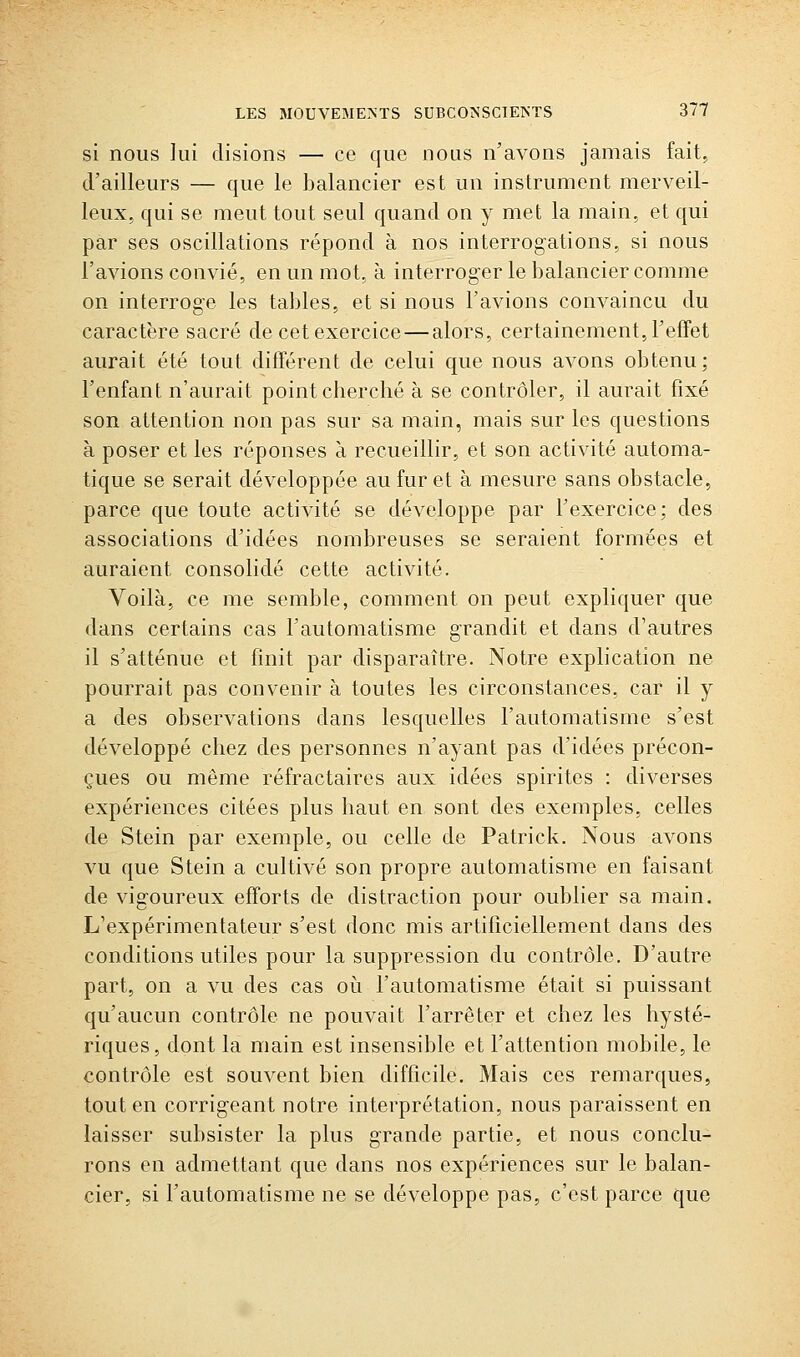 si nous lui disions — ce que nous n'avons jamais fait, d'ailleurs — que le balancier est un instrument merveil- leux, qui se meut tout seul quand on y met la main, et qui par ses oscillations répond à nos interrogations, si nous l'avions convié, en un mot, à interroger le balancier comme on interroge les tables, et si nous l'avions convaincu du caractère sacré de cet exercice—alors, certainement, l'effet aurait été tout différent de celui que nous avons obtenu ; l'enfant n'aurait point cherché à se contrôler, il aurait fixé son attention non pas sur sa main, mais sur les questions à poser et les réponses à recueillir, et son activité automa- tique se serait développée au fur et à mesure sans obstacle, parce que toute activité se développe par l'exercice; des associations d'idées nombreuses se seraient formées et auraient consolidé cette activité. Voilà, ce me semble, comment on peut expliquer que dans certains cas l'automatisme grandit et dans d'autres il s'atténue et finit par disparaître. Notre explication ne pourrait pas convenir à toutes les circonstances, car il y a des observations dans lesquelles l'automatisme s'est développé chez des personnes n'ayant pas d'idées précon- çues ou même réfractaires aux idées spirites : diverses expériences citées plus haut en sont des exemples, celles de Stein par exemple, ou celle de Patrick. Nous avons vu que Stein a cultivé son propre automatisme en faisant de vigoureux efforts de distraction pour oublier sa main. L'expérimentateur s'est donc mis artificiellement dans des conditions utiles pour la suppression du contrôle. D'autre part, on a vu des cas où l'automatisme était si puissant qu'aucun contrôle ne pouvait l'arrêter et chez les hysté- riques, dont la main est insensible et l'attention mobile, le contrôle est souvent bien difficile. Mais ces remarques, tout en corrigeant notre interprétation, nous paraissent en laisser subsister la plus grande partie, et nous conclu- rons en admettant que dans nos expériences sur le balan- cier, si l'automatisme ne se développe pas, c'est parce que