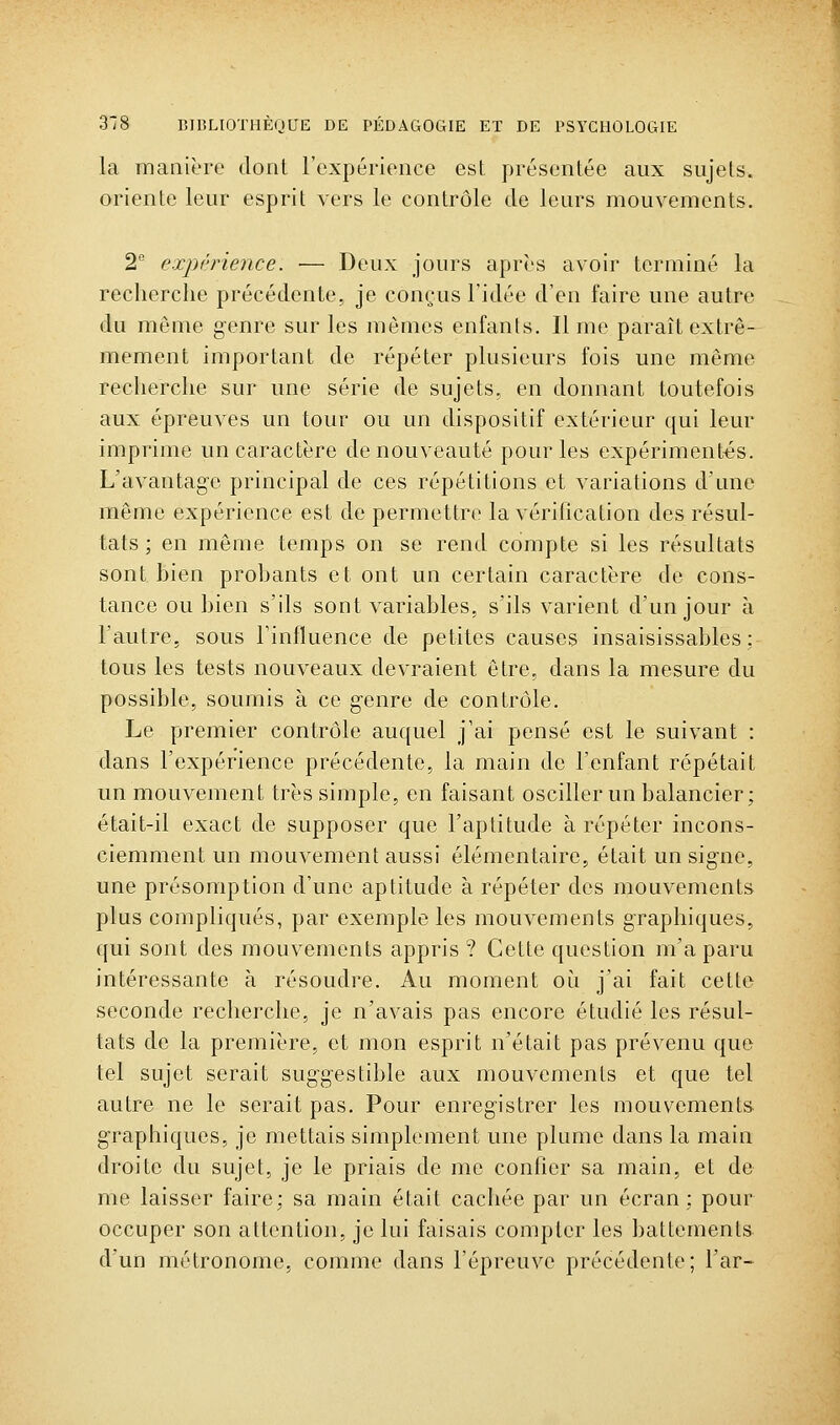 la manière dont l'expérionce est présentée aux sujets, oriente leur esprit vers le contrôle de leurs mouvements. 2 expi'nence: — Deux jours après avoir terminé la recherche précédente, je conçus l'idée d'en faire une autre du même genre sur les mêmes enfants. Il me paraît extrê- mement important de répéter plusieurs fois une même recherche sur une série de sujets, en donnant toutefois aux épreuves un tour ou un dispositif extérieur qui leur imprime un caractère de nouveauté pour les expérimentas. L'avantage principal de ces répétitions et variations d'une même expérience est de permettre la vérification des résul- tats ; en même temps on se rend compte si les résultats sont bien probants et ont im certain caractère de cons- tance ou bien s'ils sont variables, s'ils varient d'un jour à l'autre, sous l'influence de petites causes insaisissables; tous les tests nouveaux devraient être, dans la mesure du possible, soumis à ce genre de contrôle. Le premier contrôle auquel j'ai pensé est le suivant : dans l'expérience précédente, la main de l'enfant répétait un mouvement très simple, en faisant osciller un balancier; était-il exact de supposer que l'aptitude à répéter incons- ciemment un mouvement aussi élémentaire, était un signe, une présomption d'une aptitude à répéter des mouvements plus compliqués, par exemple les mouvements graphiques, qui sont des mouvements appris ? Cette question m'a paru intéressante à résoudre. Au moment oi^i j'ai fait cette seconde recherche, je n'avais pas encore étudié les résul- tats de la première, et mon esprit n'était pas prévenu que tel sujet serait suggestible aux mouvements et que tel autre ne le serait pas. Pour enregistrer les mouvements graphiques, je mettais simplement une plume dans la main droite du sujet, je le priais de me confier sa main, et de me laisser faire; sa main était cachée par un écran; pour occuper son attention, je lui faisais compter les battements d'un métronome, comme dans l'épreuve précédente; l'ar-