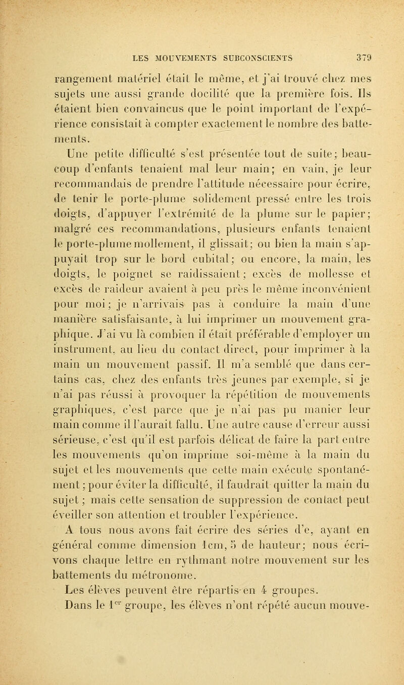 rangement matériel était le même, et j'ai trouvé chez mes sujets une aussi grande docilité que la première fois. Ils étaient bien convaincus que le point important de l'expé- rience consistait à compter exactement le nombre des batte- ments. Une petite difficulté s'est présentée tout de suite; beau- coup d'enfants tenaient mal leur main; en vain, je leur recommandais de prendre l'attitude nécessaire pour écrire, de tenir le porte-plume solidement pressé entre les trois doigts, d'appuyer l'extrémité de la plume sur le papier; malgré ces recommandations, plusieurs enfants tenaient le porte-plume mollement,, il glissait; ou bien la main s'ap- puyait trop sur le bord cubital; ou encore, la main, les doigts, le poignet se raidissaient; excès de mollesse et excès de raideur avaient à peu près le même inconvénient pour moi; je n'arrivais pas à conduire la main d'une manière satisfaisante, à lui imprimer un mouvement gra- phique. J'ai vu là combien il était préférable d'employer un instrument, au lieu du contact direct, pour imprimer à la main un mouvement passif. Il ma semblé que dans cer- tains cas, chez des enfants très jeunes par exemple, si je n'ai pas réussi à provoquer la répétition de mouvements graphiques, c'est parce que je n'ai pas pu manier leur main comme il l'aurait fallu. Une autre cause d'erreur aussi sérieuse, c'est qu'il est parfois délicat de faire la part entre les mouvements qu'on imprime soi-même à la main du sujet et les mouvements que cette main exécute spontané- ment ; pour éviter la difficulté, il faudrait quitter la main du sujet ; mais cette sensation de suppiession de contact peut éveiller son attention et troubler l'expérience. A tous nous avons fait écrire des séries d'e, ayant en général comme dimension Icm, o de hauteur; nous écri- vons cliaque lettre en rythmant notre mouvement sur les battements du métronome. Les élèves peuvent être répartis-en 4 groupes. Dans le i''' groupe, les élèves n'ont répété aucun mouve-