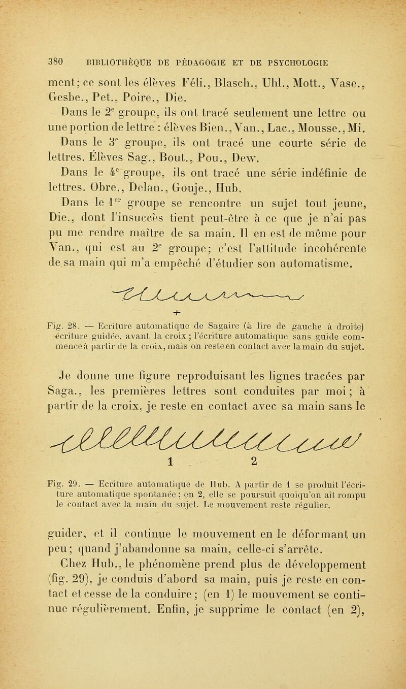 ment; ce sont les élèves Féli., Blascli., Uhl., Mott., Vase,, Gesbe., Pet., Poire., Die. Dans le 2 groupe, ils ont tracé seulement une lettre ou une portion de lettre : élèves Bien., Van., Lac, Mousse.,Mi. Dans le 3 groupe, ils ont tracé une courte série de lettres. Élèves Sag-., Bout., Pou., Dew. Dans le 4 groupe, ils ont tracé une série indéfinie de lettres. Obre., Delan., Gouje., Hub. Dans le 1'' groupe se rencontre un sujet tout jeune, Die., dont Tinsuccès tient peut-être à ce que je n'ai pas pu me rendre maître de sa main. Il en est de même pour Van., qui est au 2 groupe; c'est Tattitude incohérente de sa main qui m'a empêché d'étudier son automatisme. Fig. 28. — Ecriture automatique de Sagaire (à lire de gauche à droite) écriture guidée, avant la croix ; l'écriture automatique sans guide com- mence à partir de la croix, mais on reste en contact avec la main du sujet. Je donne une figure reproduisant les lignes tracées par Saga., les premières lettres sont conduites par moi; à partir de la croix, je reste en contact avec sa main sans le Fig. 29. — Ecriture automatique de Ilub. A partir de 1 se produit récri- ture automatique spontanée ; en 2, elle se poursuit quoiqu'on ait rompu le contact avec la main du sujet. Le mouvement reste régulier, j^uider, et il continue le mouvement en le déformant un peu; quand j'abandonne sa main, celle-ci s'arrête. Chez Hub., le phénomène prend plus de développement (fig. 29), je conduis d'abord sa main, puis je reste en con- tact et cesse de la conduire; (en i) le mouvement se conti- nue régulièrement. Enfin, je supprime le contact (en 2),