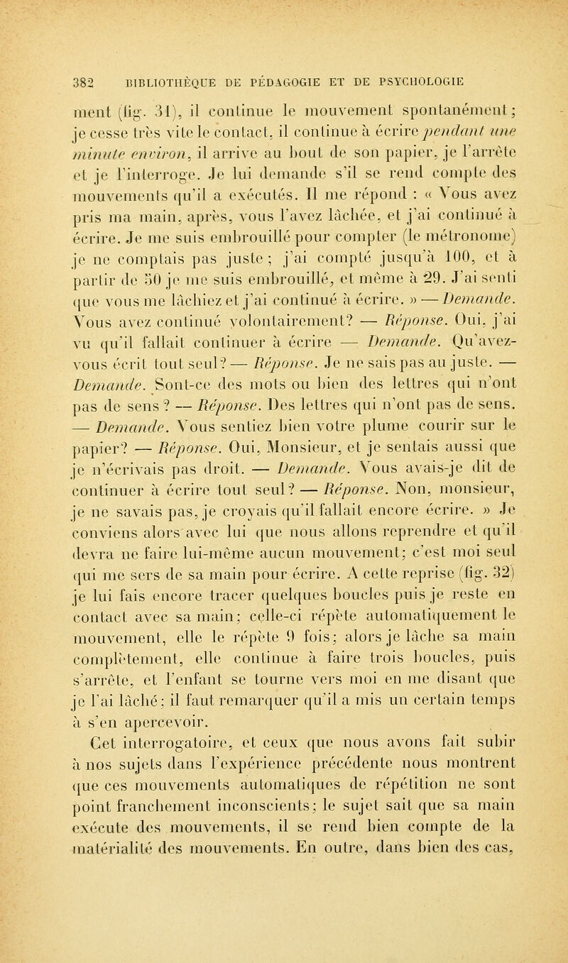 ment (lig. 31), il conliniie le mouvement spontanément; je cesse très vite le contact, il continue à écnrcpendant une mmute environ, il arrive au ])Out de son papier, je Tarrète et je rinterroge. Je lui demande s'il se rend compte des mouvements qu'il a exécutés. Il me répond : « Vous avez pris ma main, après, vous l'avez lâchée, et j'ai continué à écrire. Je me suis embrouillé pour compter (le métronome) je ne comptais pas juste; j'ai compté jusqu'à 100, et à partir de 50 je me suis embrouillé, et même à ^9. J'ai senti que vous me lâchiez et j'ai continué à écrire. » —Demande. Vous avez continué volontairement? — Réponse. Oui. j'ai vu qu'il fallait continuer à écrire — Demande. Qu'avez- vous écrit tout seul? — Réponse. Je ne sais pas au juste. — Demande. Sont-ce des mots ou bien des lettres qui n'ont pas de sens ? — Réponse. Des lettres qui n'ont pas de sens. — Demande. Vous sentiez bien votre plume courir sur le papier? — Réponse. Oui, Monsieur, et je sentais aussi que je n'écrivais pas droit. — Demande. Vous avais-je dit de continuer à écrire tout seul? — Réponse. Non, monsieur, je ne savais pas, je croyais qu'il fallait encore écrire. » Je conviens alors avec lui que nous allons reprendre et qu'il devra ne faire lui-même aucun mouvement; c'est moi seul qui me sers de sa main pour écrire. A cette reprise (fig. 32) je lui fais encore tracer quelques boucles puis je reste en contact avec sa main; celle-ci répète automatiquement le mouvement, elle le répète 9 fois; alors je lâche sa main complètement, elle continue à faire trois boucles, puis s'arrête, et l'enfant se tourne vers moi en me disant que je l'ai lâché; il faut remarquer qu'il a mis un certain temps à s'en apercevoir. Cet interrogatoire, et ceux que nous avons fait subir à nos sujets dans l'expérience précédente nous montrent que ces mouvements automatiques de répétition no sont point francliement inconscients; le sujet sait que sa main exécute des mouvements, il se rend bien compte de la matérialité des mouvements. En outre, dans bien des cas,