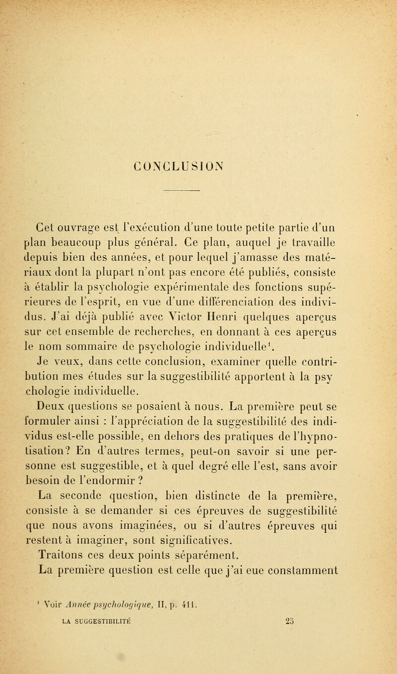 Cet ouvrage est l'exécution d'une toute petite partie d'un plan beaucoup plus général. Ce plan, auquel je travaille depuis bien des années, et pour lequel j'amasse des maté- riaux dont la plupart n'ont pas encore été publiés, consiste à établir la psychologie expérimentale des fonctions supé- rieures de l'esprit, en vue d'une différenciation des indivi- dus. J'ai déjà publié avec Victor Henri quelques aperçus sur cet ensemble de recherches, en donnant à ces aperçus le nom sommaire de psychologie individuelle^ Je veux, dans cette conclusion, examiner quelle contri- bution mes études sur la suggestibilité apportent à la psy chologie individuelle. Deux questions se posaient à nous. La première peut se formuler ainsi : l'appréciation de la suggestibilité des indi- vidus est-elle possible, en dehors des pratiques de l'hypno- tisation? En d'autres termes, peut-on savoir si une per- sonne est suggestible, et à quel degré elle l'est, sans avoir besoin de l'endormir ? La seconde question, bien distincte de la première, consiste à se demander si ces épreuves de suggestibilité que nous avons imaginées, ou si d'autres épreuves qui restent à imaginer, sont significatives. Traitons ces deux points séparément. La première question est celle que j'ai eue constamment ' Voir Année psychologique, II, p. 411. LA SUGGESTIBILITÉ 23