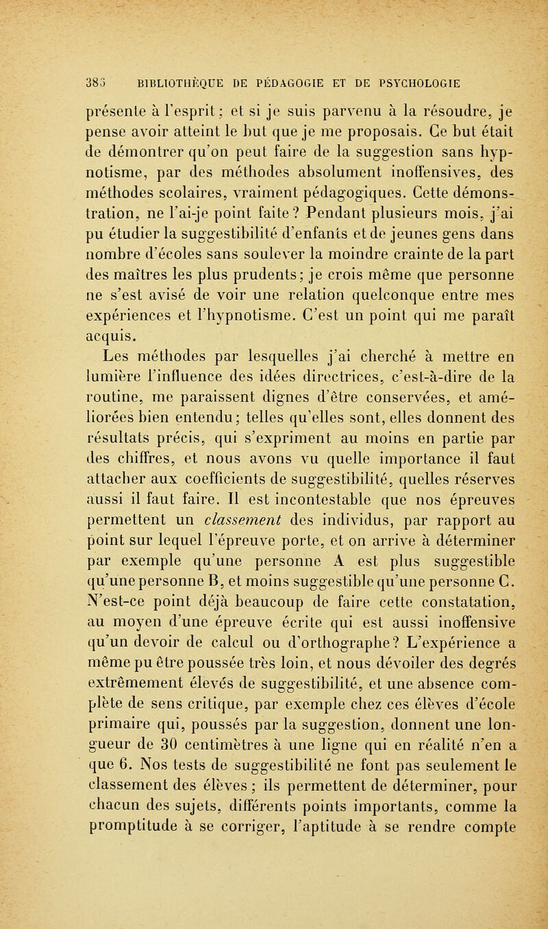 présente à l'esprit; et si je suis parvenu à la résoudre, je pense avoir atteint le but que je me proposais. Ce but était de démontrer qu'on peut faire de la sugg-estion sans hyp- notisme, par des méthodes absolument inoffensives, des méthodes scolaires, vraiment pédagogiques. Cette démons- tration, ne l'ai-je point faite? Pendant plusieurs mois, j'ai pu étudier la suggestibilité d'enfants et de jeunes gens dans nombre d'écoles sans soulever la moindre crainte de la part des maîtres les plus prudents; je crois même que personne ne s'est avisé de voir une relation quelconque entre mes expériences et l'hypnotisme. C'est un point qui me paraît acquis. Les méthodes par lesquelles j'ai cherché à mettre en lumière l'influence des idées directrices, c'est-à-dire de la routine, me paraissent dignes d'être conservées, et amé- liorées bien entendu; telles qu'elles sont, elles donnent des résultats précis, qui s'expriment au moins en partie par des chiffres, et nous avons vu quelle importance il faut attacher aux coefficients de suggestibilité, quelles réserves aussi il faut faire. Il est incontestable que nos épreuves permettent un classement des individus, par rapport au point sur lequel l'épreuve porte, et on arrive à déterminer par exemple qu'une personne A est plus suggestible qu'une personne B, et moins suggestible qu'une personne C. N'est-ce point déjà beaucoup de faire cette constatation, au moyen d'une épreuve écrite qui est aussi inoffensive qu'un devoir de calcul ou d'orthographe? L'expérience a même pu être poussée très loin, et nous dévoiler des degrés extrêmement élevés de suggestibilité, et une absence com- plète de sens critique, par exemple chez ces élèves d'école primaire qui, poussés par la suggestion, donnent une lon- gueur de 30 centimètres à une ligne qui en réahté n'en a que 6. Nos tests de suggestibilité ne font pas seulement le classement des élèves ; ils permettent de déterminer, pour chacun des sujets, différents points importants, comme la promptitude à se corriger, l'aptitude à se rendre compte