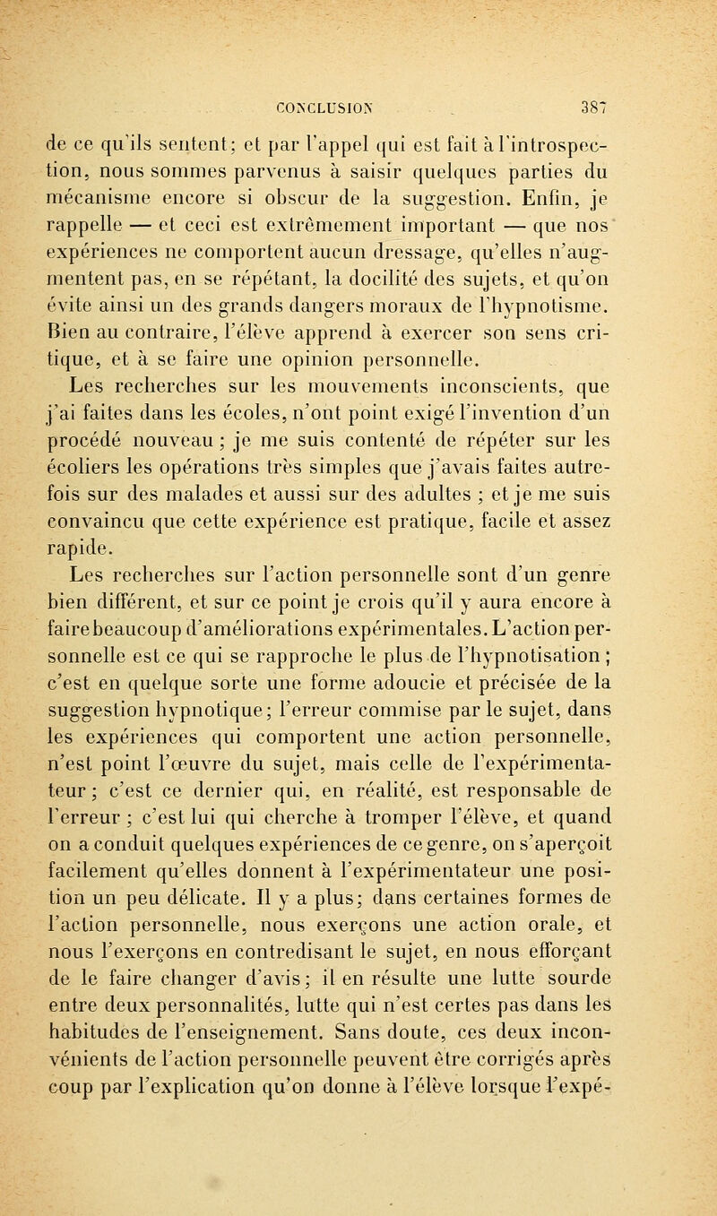 de ce qu'ils sentent; et par l'appel qui est fait àrintrospec- tion, nous sommes parvenus à saisir quelques parties du mécanisme encore si obscur de la suggestion. Enfin, je rappelle — et ceci est extrêmement important — que nos expériences ne comportent aucun dressage, qu'elles n'aug- mentent pas, en se répétant, la docilité des sujets, et qu'on évite ainsi un des grands dangers moraux de l'hypnotisme. Bien au contraire, l'élève apprend à exercer son sens cri- tique, et à se faire une opinion personnelle. Les recherches sur les mouvements inconscients, que j'ai faites dans les écoles, n'ont point exigé l'invention d'un procédé nouveau ; je me suis contenté de répéter sur les écoliers les opérations très simples que j'avais faites autre- fois sur des malades et aussi sur des adultes ; et je me suis convaincu que cette expérience est pratique, facile et assez rapide. Les recherches sur l'action personnelle sont d'un genre bien différent, et sur ce point je crois qu'il y aura encore à fairebeaucoup d'améliorations expérimentales. L'action per- sonnelle est ce qui se rapproche le plus de l'hypnotisation ; c'est en quelque sorte une forme adoucie et précisée de la suggestion hypnotique; l'erreur commise par le sujet, dans les expériences qui comportent une action personnelle, n'est point l'œuvre du sujet, mais celle de l'expérimenta- teur ; c'est ce dernier qui, en réalité, est responsable de l'erreur; c'est lui qui cherche à tromper l'élève, et quand on a conduit quelques expériences de ce genre, on s'aperçoit facilement qu'elles donnent à l'expérimentateur une posi- tion un peu délicate. Il y a plus; dans certaines formes de l'action personnelle, nous exerçons une action orale, et nous l'exerçons en contredisant le sujet, en nous efforçant de le faire changer d'avis; il en résulte une lutte sourde entre deux personnalités, lutte qui n'est certes pas dans les habitudes de l'enseignement. Sans doute, ces deux incon- vénients de l'action personnelle peuvent être corrigés après coup par l'explication qu'on donne à l'élève lorsque l'expé-