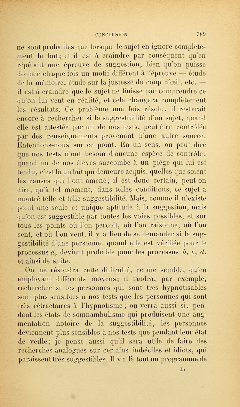 ne sont probantes que lorsque le sujet en ignore complète- ment le but; et il est à craindre par conséquent qu'en répétant une épreuve de suggestion, bien qu'on puisse donner chaque fois un motif différent à l'épreuve — étude de la mémoire, étude sur la justesse du coup d'œil, etc. — il est à craindre que le sujet ne finisse par comprendre ce qu'on lui veut en réalité, et cela changera complètement les résultats. Ce problème une fois résolu, il resterait encore à rechercher si la suggestibilité d'un sujet, quand elle est attestée par un de nos tests, peut être contrôlée par des renseignements provenant d'une autre source. Entendons-nous sur ce point. En un sens, on peut dire que nos tests n'ont besoin d'aucune espèce de contrôle; quand un de nos élèves succombe à un piège qui lui est tendu, c'est là un fait qui demeure acquis, quelles que soient les causes qui l'ont amené; il est donc certain, peut-on dire, qu'à tel moment, dans telles conditions, ce sujet a montré telle et telle suggestibilité. Mais, comme il n'existe point une seule et unique aptitude à la suggestion, mais qu'on est suggestible par toutes les voies possibles, et sur tous les points où l'on perçoit, oia l'on raisonne, où l'on sent, et où l'on veut, il y a lieu de se demander si la sug- gestibilité d'une personne, quand elle est vérifiée pour le processus a, devient probable pour les processus 6, c, d, et ainsi de suite. On ne résoudra cette difficulté, ce me semble, qu'en employant différents moyens; il faudra, par exemple, rechercher si les personnes qui sont très hypnotisables sont plus sensibles à nos tests que les personnes qui sont très rétractaires à l'hypnotisme ; on verra aussi si, pen- dant les états de somnambuhsme qui produisent une aug- mentation notoire de la suggestibilité, les personnes deviennent plus sensibles à nos tests que pendant leur état de veille; je pense aussi qu'il sera utile de faire des recherches analogues sur certains imbéciles et idiots, qui paraissent très suggestibles. Il y a là tout un programme de 25.