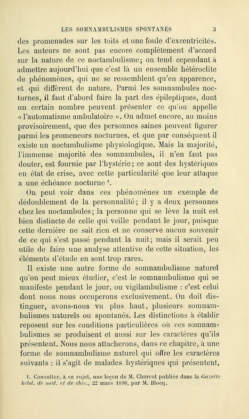 des promenades sur les toits et une foule d'excentricités. Les auteurs ne sont pas encore complètement d'accord sur la nature de ce noctambulisme; on tend cependant à admettre aujourd'hui que c'est là un ensemble hétéroclite de phénomènes, qui ne se ressemblent qu'en apparence, et qui diffèrent de nature. Parmi les somnambules noc- turnes, il faut d'abord faire la part des épileptiques, dont un certain nombre peuvent présenter ce qu'on appelle « l'automatisme ambulatoire ». On admet encore, au moins provisoirement, que des personnes saines peuvent figurer parmi les promeneurs nocturnes, et que par conséquent il existe un noctambulisme physiologique. Mais la majorité, l'immense majorité des somnambules, il n'en faut pas douter, est fournie par l'hystérie; ce sont des hystériques en état de crise, avec cette particularité que leur attaque a une échéance nocturne ^ On peut voir dans ces phénomènes un exemple de dédoublement de la personnalité ; il y a deux personnes chez les noctambules; la personne qui se lève la nuit est bien distincte de celle qui veille pendant le jour, puisque cette dernière ne sait rien et ne conserve aucun souvenir de ce qui s'est passé pendant la nuit; mais il serait peu utile de faire une analyse attentive de cette situation, les éléments d'étude en sont trop rares. Il existe une autre forme de somnambulisme naturel qu'on peut mieux étudier, c'est le somnambuhsme qui se manifeste pendant le jour, ou vigilambulisme : c'est celui dont nous nous occuperons exclusivement. On doit dis- tinguer, avons-nous vu plus haut, plusieurs somnam- bulismes naturels ou spontanés. Les distinctions à établir reposent sur les conditions particulières où ces somnam- bulismes se produisent et aussi sur les caractères qu'ils présentent. Nous nous attacherons, dans ce chapitre, à une forme de somnambulisme naturel qui offre les caractères suivants : il s'agit de malades hystériques qui présentent, i. Consulter, à ce sujet, une leçon de M. Charcot publiée dans la Gazette hebd. de mëd. et de chrr., 22 mars 1890, par M. Blocq.