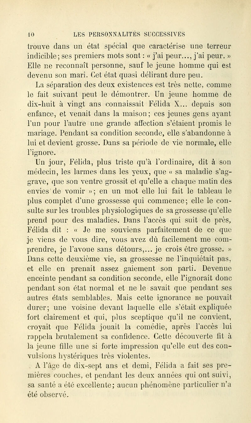 trouve dans un état spécial que caractérise une terreur indicible; ses premiers mots sont : « j'ai peur..., j'ai peur. » Elle ne reconnaît personne, sauf le jeune homme qui est devenu son mari. Cet état quasi délirant dure peu. La séparation des deux existences est très nette, comme le fait suivant peut le démontrer. Un jeune homme de dix-huit à vingt ans connaissait Félida X... depuis son enfance, et venait dans la maison; ces jeunes gens ayant l'un pour l'autre une grande affection s'étaient promis le mariage. Pendant sa condition seconde, elle s'abandonne à lui et devient grosse. Dans sa période de vie normale, elle l'ignore. Un jour, Félida, plus triste qu'à l'ordinaire, dit à son médecin, les larmes dans les yeux, que « sa maladie s'ag- grave, que son ventre grossit et qu'elle a chaque matin des envies de vomir »; en un mot elle lui fait le tableau le plus complet d'une grossesse qui commence; elle le con- sulte sur les troubles physiologiques de sa grossesse qu'elle prend pour des maladies. Dans l'accès qui suit de près, Félida dit : « Je me souviens parfaitement de ce que je viens de vous dire, vous avez dû facilement me com- prendre, je l'avoue sans détours,... je crois être grosse. » Dans cette deuxième vie, sa grossesse ne l'inquiétait pas, et elle en prenait assez gaiement son parti. Devenue enceinte pendant sa condition seconde, elle l'ignorait donc pendant son état normal et ne le savait que pendant ses autres états semblables. Mais cette ignorance ne pouvait durer; une voisine devant laquelle elle s'était expliquée fort clairement et qui, plus sceptique qu'il ne convient, croyait que Félida jouait la comédie, après l'accès lui rappela brutalement sa confidence. Cette découverte fit à la jeune fille une si forte impression qu'elle eut des con- vulsions hystériques très violentes. . A l'âge de dix-sept ans et demi, Félida a fait ses pre- mières couches, et pendant les deux années qui ont suivi, sa santé a été excellente; aucun phénomène particulier n'a été observé.