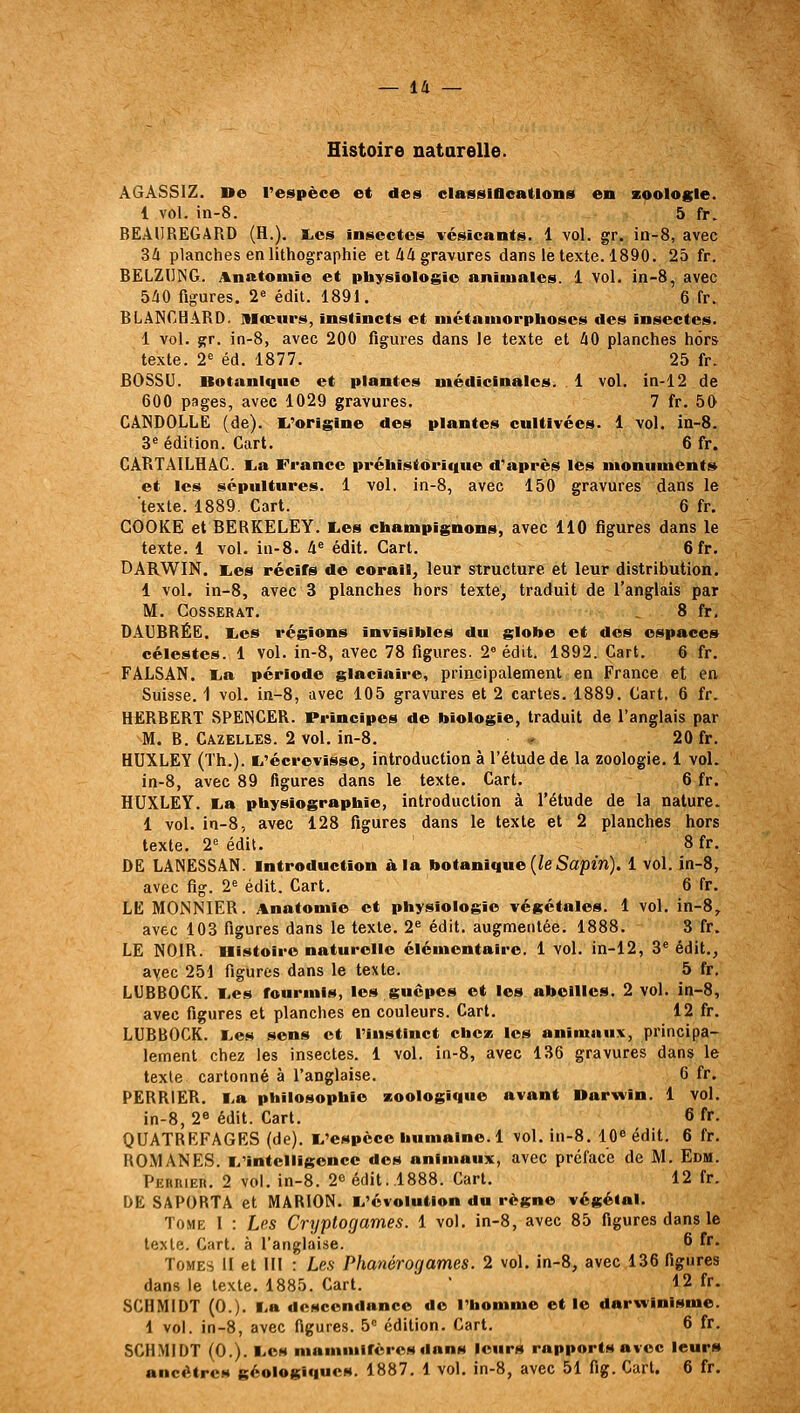 Histoire natarelle. A6ÀSS1Z. De l'espèce et des elasslOcatlons en zoologie. 1 vol. in-8. 5 fr. BEAUREGARD (H.). I.es insectes vésicants. 1 vol. gr. ia-8, avec 34 planches en lithographie et 44 gravures dans le texte. 1890. 25 fr. BËLZDING. Anatoniio et physiologie animales. 1 vol. in-8, avec 540 figures. 2« édit. 1891. 6 fr. BLANCHARD. Itlœiirs, instincts et nictaniorphoscs des insectes. 1 vol. gr. in-8, avec 200 figures dans le texte et 40 planches hors texte. 2=^ éd. 1877. 25 fr. BOSSU. Botanique et plantes médicinales. 1 vol. in-12 de 600 pages, avec 1029 gravures. 7 fr. 50 CANDOLLE (de). I^'origlne des plantes cultivées. 1 vol. ia-8. 3^ édition. Cart. 6 fr. CARTAILHAG. I^a France prétaistôritiue d'après lés monuments et les sépultures. 1 vol. in-8, avec 150 gravures dans le texte. 1889. Cart. 6 fr. COOKE et BERKELEY. l,es champignons, avec 110 figures dans le texte. 1 vol. in-8. 4« édit. Cart. 6 fr. DARWIN. i.es récifs de corail, leur structure et leur distribution. 1 vol. in-8, avec 3 planches hors texte, traduit de l'anglais par M. COSSERAT. 8 fr, DAUBRÉE. lies régions invisibles du globe et des espaces célestes. 1 vol. in-8, avec 78 figures. 2» édit. 1892. Cart. 6 fr. FALSAN. Ija période glaciaire, principalement en France et en Suisse. 1 vol. in-8, avec 105 gravures et 2 cartes. 1889. Cart. 6 fr. HERBERT SPENCER. Principes de biologie, traduit de l'anglais par M. B. Gazelles. 2 vol. in-8. * 20 fr. HUXLEY (Th.). ti'écrevisse, introduction à l'étude de la zoologie. 1 vol. in-8, avec 89 figures dans le texte. Cart. 6 fr. HUXLEY. lia physiographie, introduction à l'étude de la nature. 1 vol. in-8, avec 128 figures dans le texte et 2 planches hors texte. 2^ édit. 8 fr. DE LANESSAN. introduction à la botanique (/eSapin). 1 vol. in-8, avec fig. 2= édit. Cart. 6 fr. LE MONNIER. it^natomle et physiologie végétales. 1 vol. in-8, avec 103 figures dans le texte. 2^ édit. augmentée, 1888. 3 fr. LE NOIR, nistolro naturelle élémentaire. 1 vol. in-12, 3* édit., avec 251 figures dans le texte. 5 fr. LUBBOCK. liCs fourmis, les guêpes et les abeilles. 2 vol. in-8, avec figures et planches en couleurs. Cart. 12 fr. LUBBOCK. lies sens et l'instinct cbcai les animaux, principa- lement chez les insectes. 1 vol. in-8, avec 136 gravures dans le texte cartonné à l'anglaise. 6 fr. PERRIER. lia philosophie zoologique avant Darwin. 1 vol. in-8, 2« édit. Cart. 6 fr. QUATREFAGES (de). li'espcce humaine. 1 vol. in-8. 10« édit. 6 fr. ROMANES. L'intelligence des animaux, avec préface de M. Edm. Perrier. 2 vol. in-8. 2c édit. .1888. Cart. 12 fr. DE SAPORTA et MARION. I/évolution du règne végétal. Tome 1 : Les Cryptogames. 1 vol. in-8, avec 85 figures dans le texte. Cart. à l'anglaise. 6 fr. Tomes II et III : Les Phanérogames. 2 vol, in-8, avec 136 figures dans le texte. 1885. Cart.  12 fr. SCHMIDT (0.). liB descendance de l'homme et le darwinisme. 1 vol. in-8, avec figures. 5 édition. Cart. 6 fr. SCH.MIDT (0.). ■..es mammifères dans leurs rapports avec leurs ancêtres géologiques. 1887. 1 vol. in-8, avec 51 fig. Cart. 6 fr.