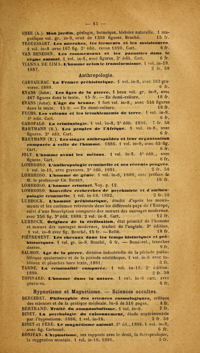 SMEE (A.). Mon jardin, géologie, botanique, histoire naturelle, 1 ma- gnifique vol. gr. in-8, orné de 1300 figuras. Broché. 15 fr. TROUESSART. Les microbes, les ferments et les moisissures. 1 vol. in-8 avec 107 fig. 2'= édit. revue 1890. Cart. 6 fr. VAN BENEDEN, E.es commensaux et les parasites ^ans le règne animal. 1 vol. in-8, avec figures. 3^ édit. Cart. 6 fr. VIANNA DE EIMA. l^Hiomme selon le transformisme. 1 vol. in-18. 1887. 2 fr. 50 Anthropologie. CARTÂlLHAG.'La France préhistorique, i vol. in-8, avec 162 gra- vures. 1889. 6 fr. EVANS (John). l,es âges de la pierre. 1 beau vol. gr. in-8, avec 467 figures dans le texte. 15 fr. — En demi-reliure. 18 fr. EVANS (John), t'âge du bronze. 1 fort vol. in-8, avec 540 figures dans le texte. 15 fr. —^ En demi-reliure. 18 fr. FUCHS. TLes volcans et les tremblements de terre. 1 vol. in-8. a« édk. Cart. 6 fr. GAROFALO. I.a criminologie. 1 vol. in-8, 2« édit. 1890. 7 fr. 50 HARTMANN (R.). Les peuples de l^frique. 1 vol. in-8, avec figures. 2 édit. Cart. 6 fr. HARTMANN (R.). Les singes anthropoïdes et leur organisation comparée à celle de l'homme. 1886. 1 vol. in-8, avec 63 fig. Cart. 6 fr. JOLY. L'homme avant les métaux. 1 vol. in-8. 4« édit., avec figures. Cart. 6 fr. LOMBROSO. L'anthropologie criminelle et ses récents progrès. 1 vol. in-18, avec gravures. 2^ édit. 1891. 2 fr. 50 LOMBROSO. L'homme de génie. 1 vol. in-8, 1889, avec préface de M. le professeur Ch. RiCHET. 10 fr. LOMBROSO. L'homme criminel. Voy. p. 12. LOMBROSO. Nouvelles recherches de psychiatrie et d'anthro- pologie criminelle. 1 vol. in-18. 1892. 2 fr. 50 LUBBOCK. L'homme préhistorique, étudié d'après les monu- ments et les costumes retrouvés dans les différents pays de l'Europe, suivi d'une Description comparée des mœurs des sauvages modernes, avec 256 fig. 3« édit. 1888. 2 vol. in-8. Cart. 12 fr, LUBBOCK. Origines de la civilisation, état primitif de l'homme et mœurs des sauvages modernes, traduit de l'anglais. 3® édition, 1 vol. in-8 avec fig. Broché. 15 fr. —Relié. 18 fr. PIÈTREMENT. Les chevaux dans les temps historiques et pré- historiques. 1 vol. gr. in-8. Broché, 6 fr. — Demi-rel., tranches dorées. 9 fr. SALMON. Age de la pierre, division industrielle de la période paléo- lithique quaternaire et de la période néolithique. 1 vol. in-8 avec ta- bleaux et planches hors texte. ,1891. 3 fr, TARDE, La criminalité comparée. 1 vol. in-18, 2*^ édition. 1890. . 2 fr. 50 TOPIWARD, L'homme dans la nature, 1 vol. in-8 cart. avec gravures, - 6 fr. Hypnotisme et Magnétisme, — Sciences occultes. BERGERET. Philosophie des sciences cosmologiques, critique des sciences et de la pratique médicale, ln-8 de 310 pages, _ 4 fr, BERTRAND, Traité du somnambulisme, 1 vol. in-8. 7 fr, BINET. La psychologie du raisonnement, étude expérimentale par l'hypnotisme. 1886. 1 vol. in-18. 2 fr. 50 BINET et FÉRÉ. Le magnétisme animal. 3^ éd., 1890. 1 vol. in-8, avec fig. Cartonné. 6 fr. BONJEAN. L'hypnotisme, ses rapports avec le droit, la thérapeutique, la suggestion mentale. 1 vol. in-18. 1891. 3 fr.