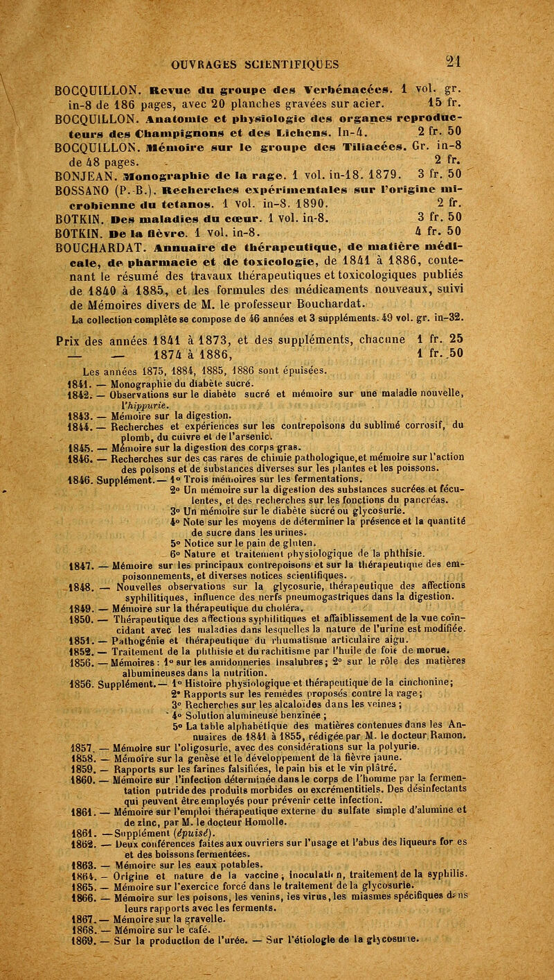 BOGQUILLON. Revue du groupe des Vcrbénacées. 1 vol. gr. in-8 de 186 pages, avec 20 planches gravées sur acier. 15 fr. BOGQUILLON. Anatouiie et physiologie des organes reproduc- teurs des Cbampignons et des E,ichens. In-4. 2 fr. 50 BOGQUILLON. Mémoire sur le groupe des Tiliacées. Gr. in-8 de 48 pages. - 2 fr. BONJEAN. Monographie de la rage. 1 vol. in-18. 1879. 3 fr. 50 BOSSANO (P. B.). Recherches expérimentales sur l'origine mi- crobienne du tétanos. 1 vol. in-S. 1890. 2 fr. BOTKIN, Des maladies du cœur. 1 vol. in-8. 3 fr. 50 BOTKIN. De la flèvre. 1 vol. in-8. 4 fr. 50 BOUGHARDAT. Annuaire de thérapeutique, de matière médi- cale, de pharmacie et de toxicologie, de 1841 à 1886, conte- nant le résumé des travaux thérapeutiques et toxicologiques publiés de 1840 à 1885, et les formules des médicaments nouveaux, suivi de Mémoires divers de M. le professeur Bouchardat. La collection complète se compose de 46 années et 3 suppléments. 49 vol. gr. in-32. Prix des années 1841 à 1873, et des suppléments, chacune 1 fr. 25 — — 1874 à 1886, 1 fr. .50 Les années 1875, 1884, 1885, 1886 sont épuisées. 1841. — Monographie du diabète sucré. 1842; — Observations sur le diabète sucré et mémoire sur une maladie nouvelle, l'hippurie. 1843. — Mémoire sur la digestion. 1844. — Rectierclies et expériences sur les contrepoisons du sublimé corrosif, du plomb, du cuivre et de l'arsenicl 184.5. — Mémoire sur la digestion des corps çras. 1846. — Recherches sur des cas rares de chimie pathologique.et mémoire sur l'action des poisons et de substances diverses sur les plantes et les poissons. 1846. Supplément.— 1 Trois ménioires sur les fermentations. S Un mémoire sur la digestion des substances sucrées et fécu- lentes, et des recherches sur les fonctions du pancréas. 3° Un mémoire sur le diabète siicré ou glycosurie. 4° Note sur les moyens de déterminer la présence et la quantité de sucre dans les urines. 5 Notice sur le pain de gluten. - 6» Nature et traitement physiologique de la phthisie. 1847. — Mémoire sur les principaux contrepoisons et sur la thérapeutique des em- poisonnements, et diverses notices scientifiques. 1848. — Nouvelles observations sur la glycosurie, thérapeutique des affections syphilitiques, influence des nerfs pneumogastriques dans la digestion. 1849. — Mémoire sur la thérapeutique du choléra. 1850. — Thérapeutique de» affections syphilitiques et affaiblissement de la vue coïn- cidant avec les maladies dans lesquelles la nature de l'urine est modifiée. 1851. — Pathogénie et thérapeutique du rliumatisme articulaire aigu. 1859. — Traitement de la phthisie et du rachitisme par l'huile de foit de morue. 1856. — Mémoires : 1 sur les amidonneries insalubres; 2° sur le rôle des matières albumineuses dans la nutrition. 1856. Supplément.— 1 Histoire physiologique et thérapeutique de la cinchonine; 2* Rapports sur les remèdes proposés contre la rage; 3° Recherches sur les alcaloïdes dans les veines ;  i Solution alumineusè benzinée ; 5 La table alphabétique des matières contenues dans les An- nuaires de 1841 à 1855, rédigée par M. le docteur.Ramon. 1857. — Mémoire sur l'oligosurie, avec des considérations sur la polyurie. 1858. — Mémoire sur la genèse et le développement de la fièvre jaune. 1859. — Rapports sur les farines falsifiées, le pain bis et le vin plâtré. 1860. — Mémoire sur l'infection déterminée dans le corps de l'homme par la fermen- tation putride des produits morbides ou excrémentitiels. Des désinfectants qui peuvent être employés pour prévenir cette infection. 1861. — Mémoire sur l'emploi thérapeutique externe du sulfate simple d'alumine et de zinc, par M. le docteur Homolle. 1861. —Supplément (^ptiis^). 1862. — Deux conférences faites aux ouvriers sur l'usage et l'abus des liqueurs for es et des boissons ferraentées. 1863. — Mémoire sur les eaux potables. 1864.- Origine et nature de la vaccine ; inoculatU n, traitement de la syphilis. 1865. — Mémoire sur l'exercice forcé dans le traitement de la glycosurie. 1866. — Mémoire sur les poisons, les venins, les virus, les miasmes spécifiques df ns leurs rapports avec les ferments. 1867. — Mémoire sur la gravelle. 1868. — Mémoire sur le café. 1869. — Sur la production de l'urée. — Sur l'étiologte de la gljcosune.