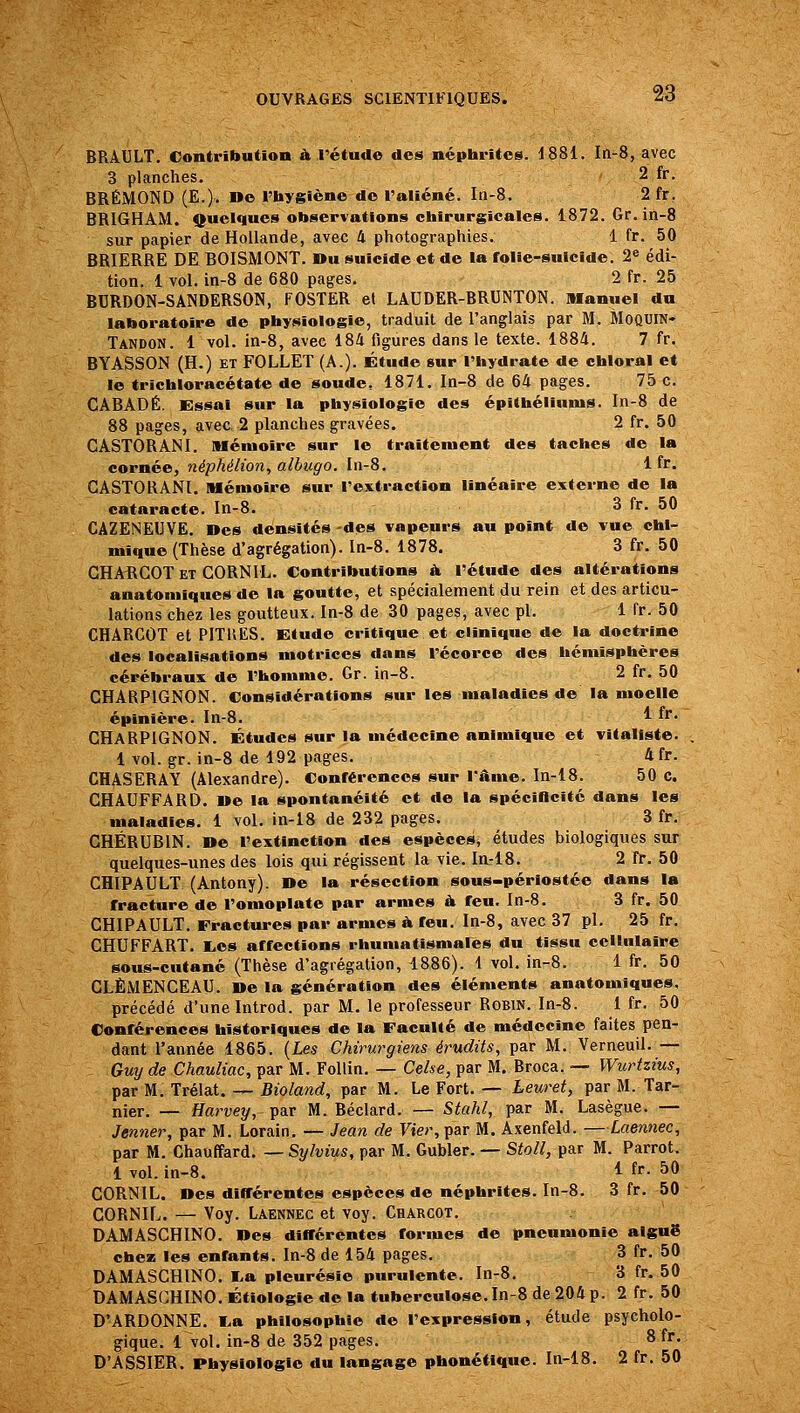BRAULT. Contribution à l'étude des népbi-ites. 1881. In-8, avec 3 planches. 2 fr. BRÉMOND (E.). »e l'hygiène de l'aliéné. In-S. 2 fr. BRIGHAM. quelques observations chirurgicales. 1872. Gr. in-8 sur papier de Hollande, avec 4 photographies. 1 fr. 50 BRIERRE DE BOISMONT. Bu suicide et de la folie-suicide. 2^ édi- tion. 1 vol. in-8 de 680 pages. 2 fr. 25 BURDON-SANDERSON, FOSTER et LAUDER-BRUNTON. manuel du laboratoire de physiologie, traduit de l'anglais par M. MoQUlN- Tandon. 1 vol. in-8, avec 184 figures dans le texte. 1884. 7 fr. BYASSON (H.) ET FOLLET (A.), étude sur l'hydrate de chloral et le trichloracétate de soude, 1871. In-8 de 64 pages. 75 c. CABADÉ. Essai sur la physiologie des épithéliums. In-8 de 88 pages, avec. 2 planches gravées. 2 fr. 50 CASTORANI. Mémoire sur le traitement des taches de la cornée, néphélion, albugo. hi-8. 1 fr. CASTORANI, Mémoire sur l'extraction linéaire externe de la cataracte. In-8. 3 fr. 50 CAZENEUVE, Des densités -des vapeurs au point de vue chi- mique (Thèse d'agrégation). In-8. 1878. 3 fr. 50 GHAïlGOT ET CORNIL. Contributions à. l'étude des altérations anatomiques de la goutte, et spécialement du rein et des articu- lations chez les goutteux. In-8 de 30 pages, avec pi. 1 fr. 50 CHARCOT et PITllES. Etude critique et clinique de la doctrine des localisations motrices dans l'écorce des hémisphères cérébraux de l'homme. Gr. in-8. 2 fr. 50 CHARPIGNON. Considérations sur les maladies de la moelle épinière. In-8. ^ i*' CHARPIGNON. Études sur la médecine animique et vitaliste. 1 vol. gr. in-8 de 192 pages. 4fr. CHASERAY (Alexandre). Conférences sur l'âme. In-18. 50 c. CHAUFFARD. I»e la spontanéité et de la spéciOcité dans les maladies. 1 vol. in-i8 de 232 pages. 3 fr. CHÉRUBIN. De l'extinction des espèces, études biologiques sur quelques-unes des lois qui régissent la vie. liL-18. 2 fr. 50 CHIPAULT (Antony). De la résection sous-périostée dans la fracture de l'omoplate par armes à feu. ln-8. 3 fr. 50 CHIPAULT. Fractures par armes à feu. In-8, avec 37 pi. 25 fr. CHUFFART. I^es affections rhumatismales du tissu cellulaire sous-cutané (Thèse d'agrégation, 1886). 1 vol. in-8. 1 fr. 50 CLEMENCEAU. De la génération des éléments anatomiques. précédé d'une Introd. par M. le professeur Robin. In-8. 1 fr. 50 Conférences historiques de la Faculté de médecine faites pen- dant l'année 1865. {Les Chirurgiens érudits, par M. Verneuil. — - Guy de Chauliac, par M. Follin. — Celse, par M. Broca. — Wurtzius, par M. Trélat. — Bioland, par M. Le Fort. — heuret, par M. Tar- nier. — Harvey, par M. Béclard. — Stahl, par M. Lasègue. — Jenner, par M. Lorain. — Jean de Vier, par M. Axenfeld. —Laennec, par M. Chauffard. — Sylvius, par M. Gubler. — Stoll, par M. Parrot. 1 vol. in-8. i fr- 50 CORNIL. Des différentes espèces de néphrites, ln-8. 3 fr. 50 CORNIFj. — Voy. Laennec et voy. Charcot. DAMASCHINO. Des différentes formes de pneumonie aiguë chez les enfants, ln-8 de 154 pages. 3 fr. 50 DAMASCHINO. I.a pleurésie purulente. In-8. 3 fr. 50 DAMASCHINO. Étiologie de la tuberculose.In-8 de 204 p. 2 fr. 50 D'ARDONNE. I>a philosophie de l'expression, étude psycholo- gique. 1 vol. in-8 de 352 pages. 8 fr. D'ASSIER. Physiologie du langage phonétique, ln-18. 2 fr. 50