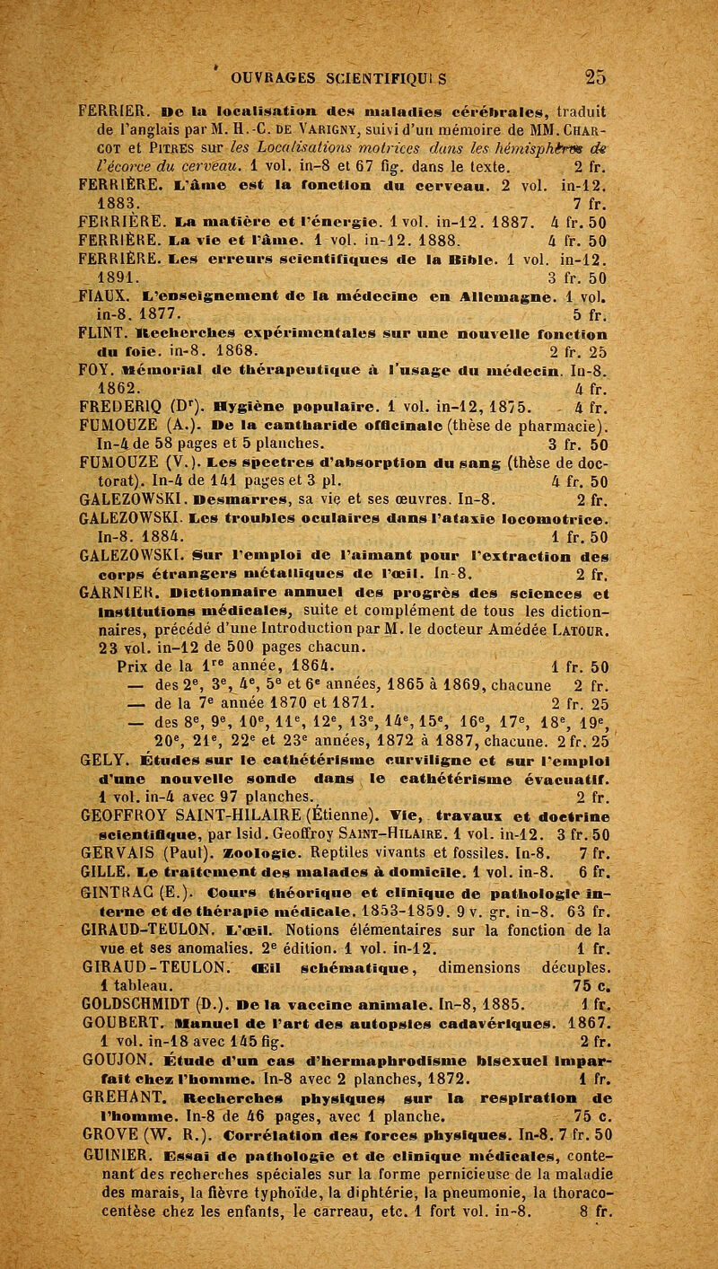 FERRIER. Do la localisatiua des maladies cérébrales, traduit de l'anglais par M. H.-C. DE Varigny, suivi d'un mémoire de MM.Char- COT et Pitres sur les Localisations motrices dans les hémisphèrm de Vécorce du cerveau. 1 vol. in-8 et 67 fig. dans le texte. 2 fr. PERRIÈRE. E.'âme est la roncdon du cerveau. 2 vol. in-12. 1883. 7 fr. FEKRIÈRE. I^ matière et l'énergie. 1 vol. in-12. 1887. 4 fr. 50 PERRIÈRE. l,avie et rame. 1 vol. in-12. 1888. 4 fr. 50 PERRIÈRE, lies erreurs scientinques de la Bible. 1 vol. in-12. 1891. 3 fr. 50 FI AUX. li'enseignement de la médecine en Allemagne. 1 vol. in-8. 1877. 5 fr, FLINT. lleeherches expérimentales sur une nouvelle fonction du foie. in-8. 1868. 2 fr. 25 FOY. mémorial do thérapeutique à l'usage du médecin. Ia-8. 1862. 4 fr. FREDERIQ (D'). Hygiène populaire. 1 vol. in-12, 18/5. - 4 fr. FUMOUZE (A.). De la cantbaride offlcinalc (thèse de pharmacie). In-jtde 58 pages et 5 planches. 3 fr, 50 FUMOUZE (V.). tes spectres d'absorption du sang (thèse de doc- torat). In-4 de 141 pages et 3 pi. 4 fr. 50 GALEZ0W8KI. Desmârres, sa viç et ses œuvres. Ia-8. 2 fr. GÂLEZOWSKI. tes troubles oculaires dans l'ataxie locomotrice. In-8. 1884. 1 fr, 50 GÂLEZOWSKI. Sur l'emploi de l'aimant pour l'extraction des corps étrangers métalliques de l'œil. In-8. 2 fr, GARNIËR. Dictionnaire annuel des progrès des sciences et Institutions médicales, suite et complément de tous les diction- naires, précédé d'une Introduction par M. le docteur Amédée Latour. 23 vol. in-12 de 500 pages chacun. Prix de la 1 année, 1864. 1 fr. 50 — des 2S 3% 4% 5« et 6« années, 1865 à 1869, chacune 2 fr. — de la 7^ année 1870 et 1871. 2 fr. 25 — des 8«, 9«, 10% 11% 12% 13% 14% 15% 16% 17% 18% 19% 20% 21% 22^ et 23» années, 1872 à 1887, chacune. 2fr. 25 GELY. Études sur le cathétérisme curviligne et sur l'emploi d'une nouvelle sonde dans le cathétérisme évacuatlf. 1 vol. in-4 avec 97 planches. 2 fr. GEOFFROY SAINT-HILAIRE (Etienne). Tie, travaux et doctrine scientifique, par Isid. Geoffroy Sai«t-Hilaire. 1 vol. in-12. 3 fr, 50 GERVAIS (Paul), zoologie. Reptiles vivants et fossiles. In-8. 7 fr. GILLE. te traitement des malades à. domicile. 1 vol. in-8. 6 fr. GINTttAG (E.). Cours théorique et clinique de pathologie In- terne et de thérapie médicale. 1853-1859. 9 v. gr, in-8. 63 fr. GIRAUD-TEULON. t'œil. Notions élémentaires sur la fonction de la vue et ses anomalies. 2^ édition. 1 vol. in-12. 1 fr, GIRAUD-TEULON, «Eil schématique, dimensions décuples. 1 tableau. 75 c. GOLDSCHMIDT (D.), De la vaccine animale. In-8, 1885. 1 fr. GOUBERT. Manuel de l'art des autopsies cadavériques. 1867. 1 vol. in-18avec 145fig. 2 fr. GOUJON. Étude d'un cas d'hermaphrodisnie bisexué! Impar- fait chez l'homme. In-8 avec 2 planches, 1872. 1 fr. GREHANT. Recherches physiques sur la respiration de l'homme. In-8 de 46 pages, avec 1 planche. 75 c. GROVE (W. R.). Corrélation des forces physiques. In-8. 7 fr. 50 GUl^'lER. Essai de pathologie et de clinique médicales, conte- nant des recherches spéciales sur la forme pernicieuse de la maladie des marais, la fièvre typhoïde, la diphtérie, la pneumonie, la thoraco- centèse chez les enfants, le carreau, etc. 1 fort vol. in-8. 8 fr.