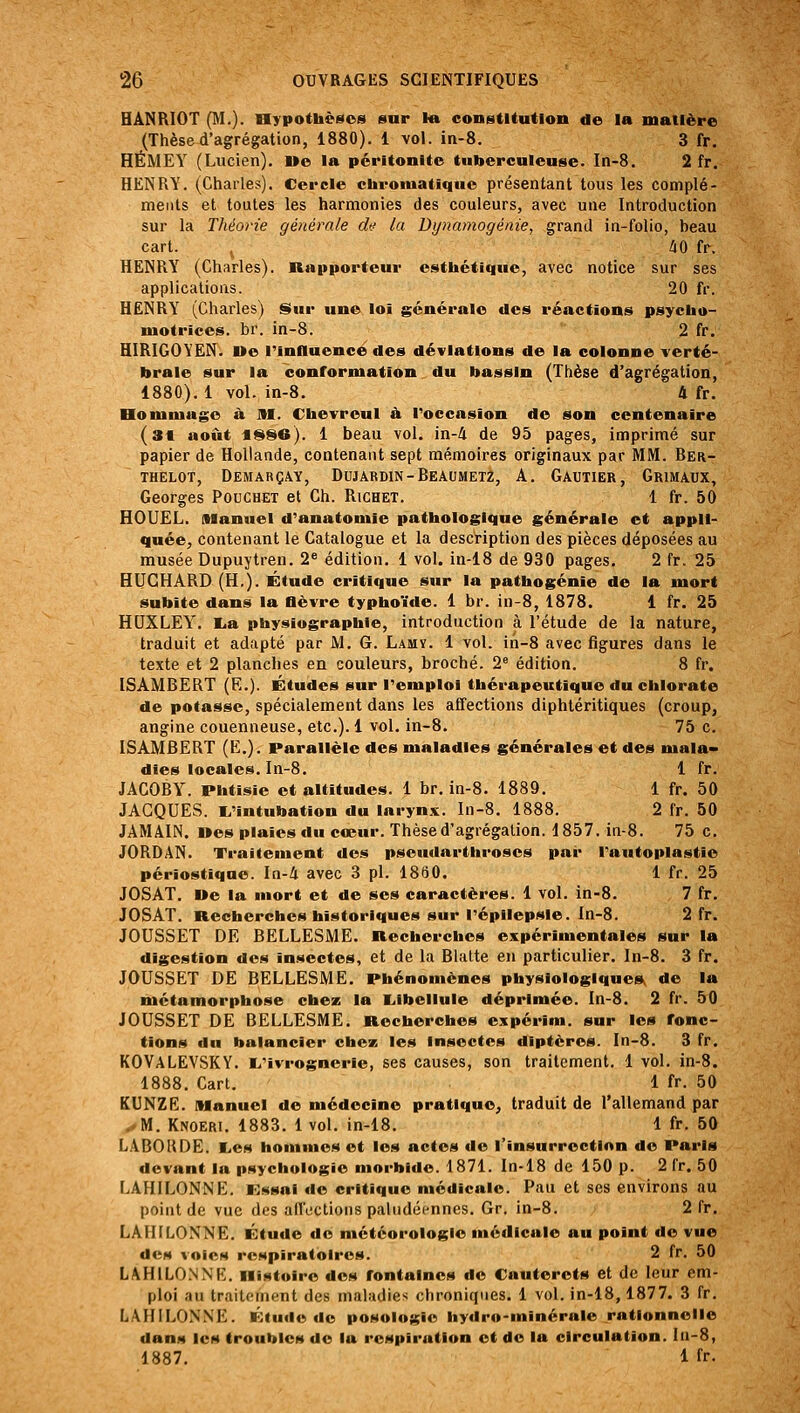 HÂNRIOT (I\I.). Hypothèses sur la constitution de la matière (Thèse d'agrégation, 1880). 1 vol. in-8. 3 fr. HÉMEY (Lucien). »e la péritonite tuberculeuse. In-8. 2 fr. HENRY. (Charles). Cercle chromatique présentant tous les complé- ments et toutes les harmonies des couleurs, avec une Introduction sur la Théorie générale du la Dynamogénie, grand in-folio, beau cart. ^ hO fr. HENRY (Charles). Rapporteur esthétique, avec notice sur ses applications. 20 fr. HENRY (Charles) §>ur une loi générale des réactions psycho- motrices, br. in-8. 2 fr. HIRIGOYEN. ne l'influence des déviations de la colonne verté- brale sur la conformation du bassin (Thèse d'agrégation, 1880). 1 vol. in-8, 4 fr. Hommage à 91. Chevreul h l'occasion de son centenaire (31 août *S8e). 1 beau vol. in-4 de 95 pages, imprimé sur papier de Hollande, contenant sept mémoires originaux par MM. Rer- THELOT, DEMARÇAY, DUJARDIN-REAUMETZ, A. GAUTIER, GrIMAUX, Georges Pouchet et Ch. Richet. 1 fr. 50 HOUËL. Alanuel d'anatomie pathologique générale et appli- quée, contenant le Catalogue et la description des pièces déposées au musée Dupuytren. 2« édition. 1 vol. in-18 de 930 pages. 2 fr. 25 HUGHARD (H.). Étude critique sur la pathogénie de la mort subite dans la flèvre typhoïde. 1 br. in-8, 1878. 1 fr. 25 HUXLEY. lia physiographie, introduction à l'étude de la nature, traduit et adapté par M. G. Lamï. 1 vol. in-8 avec figures dans le texte et 2 planches en couleurs, broché. 2^ édition. 8 fr. ISAMBERT (E.). Études sur l'emploi thérapeutique du chlorate de potasse, spécialement dans les affections diphtéritiques (croup, angine couenneuse, etc.). 1 vol. in-8. 75 c. ISAMBERT (E.). Parallèle des maladies générales et des mala» dies locales. In-8. 1 fr. JACOBY. Phtisie et altitudes. 1 br. in-8. 1889. 1 fr. 50 JACQUES. I^'intubation du larynx. In-8. 1888. 2 fr. 50 JAMAIN. Des plaies du cœur. Thèse d'agrégation. 1857. in-8. 75 c. JORDAN. Traitement des pseudarthroses par Tautoplastie périostiqae. In-4 avec 3 pi. 1880. 1 fr. 25 JOSAT. De la mort et de ses caractères. 1 vol. in-8. 7 fr. JOSAT. Recherches historiques sur l'épilepsle. In-8. 2 fr. JOUSSET DE BELLESME. Recherches expérimentales sur la digestion des insectes, et de la Blatte en particulier, ln-8. 3 fr. JOUSSET DE BELLESME. Phénomènes physiologique» de la métamorphose chez la l.ibellule déprimée. In-8. 2 fr. 50 JOUSSET DE BELLESME. Recherches expérim. sur les fonc- tions du balancier chez les insectes diptères. In-8. 3 fr. KOVALEVSKY. E,'ivrognerie, ses causes, son traitement. 1 vol. in-8. 1888. Cart. 1 fr. 50 KUNZR;. Manuel de médecine pratique, traduit de l'allemand par .*M. Knoeri, 1883. 1 vol. in-18. 1 fr. 50 LABORDE. L,es hommes et les actes de l'insurrection de Paris devant la psychologie morbide. 1871. In-18 de 150 p. 2 fr. 50 LAHILONNE. Kssai de critique médicale. Pau et ses environs au point de vue des afToctions paludéennes. Gr. in-8. 2 fr. LAIIILONNE. Étude do météorologie médicale au point de vue des voies respiratoires. 2 fr. 50 LAHILO.NNR. Histoire des fontaines de Cauterets et de leur em- ploi au traitement des maladies chroniques. 1 vol. in-18,1877. 3 fr. LAHILONNE. Étude de posologie hydro-minérale rationnelle dauM les troubles de la respiration et do la circulation. In-8, 1887. 1 fr.