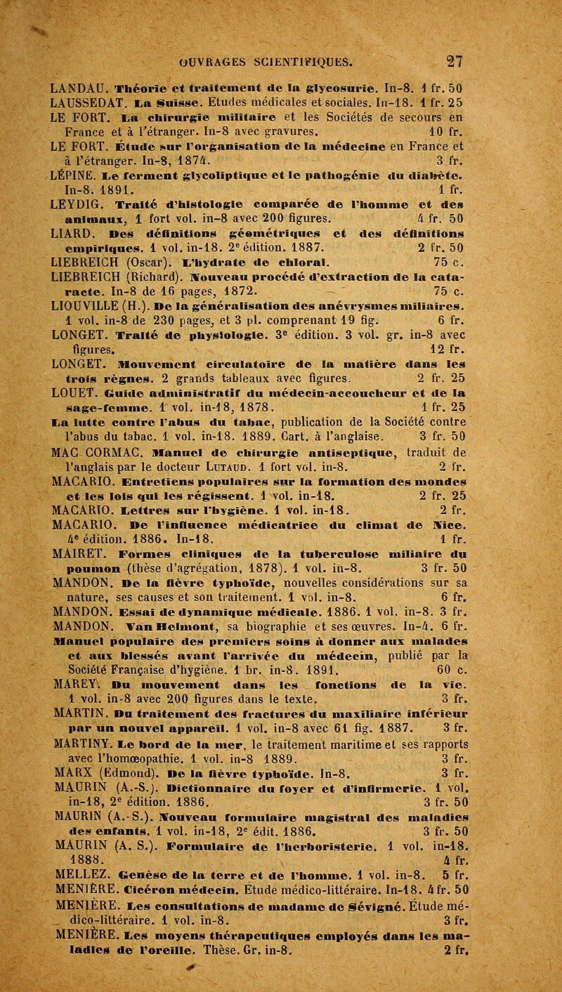 LANDAU. Théorie et traitement de la glycosurie. In-8. I fr. 50 LAUSSEDAT. l,a Suisse. Études médicales et sociales. Iu-18. 1 fr. 25 LE FORT. lia chirurgie militaire et les Sociétés de secours en France et à l^étranger. In-8 avec gravures. 10 fr. LE FORT. Étude sur l'organisation de la médecine en France et à l'étranger. In-8, 1874. 3 fr. LÉPINE. lie ferment glycoliptlque et le pathogénie du diahète. In-8. 1891. 1 fr. LEYD16. Traité d'histologie comparée de l'homme et des animaux, 1 fort vol. in-8 avec 200 figures, 4 fr. 50 LIARD. Des définitions géométriques et des définitions empiriques, i vol. in-18. 2« édition. 1887. 2 fr. 50 LIEBREIGH (Oscar). I^'hydrate de chloral. 75 c. LIEBREIGH (Richard). Nouveau procédé d'extraction de la cata- racte. In-8 de 16 pages, 1872. 75 c. LIOUVILLE (H.), ne la généralisation des anévrysmesmiliaires. 1 vol. in-8 de 230 pages, et 3 pi. comprenant 19 fig. 6 fr. LONGET. Traité de physiologie. 3^ édition. S vol. gr. in-8 avec figures. 12 fr. LONGET. Mouvement circulatoire de la matière dans les trois règnes. 2 grands tableaux avec figures. 2 fr, 25 LOUET. Ouïde administratif du médecin-accoucheur et de la sage-femme. 1vol. in-18, 1878. 1 fr. 25 lia lutte contre l'abus du tabac, publication de la Société contre l'abus du tabac. 1 vol. in-18, 1889, Cart. à l'anglaise. 3 fr, 50 MAC GORMAG, Manuel de chirurgie antiseptique, traduit de l'anglais par le docteur Lutaud, 1 fort vol. in-8. 2 fr. MACARIO. Entretiens populaires sur la formation des mondes et les lois qui les régissent. 1 vol. in-18. 2 fr. 25 MACARIO. liettres sur l'hygiène. 1 vol. in-18. 2 fr. MACARIO. De l'Influence médicatrice du climat de IVIce. 4« édition. 1886. In-18. 1 fr. MAIRET. Formes cliniques de la tuberculose mlliaire du poumon (thèse d'agrégation, 1878). 1 vol. ih-8. 3 fr. 50 MANDON. De la fièvre typhoïde, nouvelles considérations sur sa nature, ses causes et son traitement. 1 vol. in-8. 6 fr. MANDON. Essai de dynamique médicale. 1886. 1 vol. in-8, 3 fr. MANDON. Yan Helmont, sa biographie et ses œuvres. In-4. 6 fr. Manuel populaire des premiers soins à donner aux malades et aux blessés avant l'arrivée du médecin, publié par la Société Française d'hygiène, 1 br. in-8. 1891. 60 c. MAREYV Du mouvement dans les ^ fonctions de la vie. 1 vol, in-8 avec 200 figures dans le texte. 3 fr. MARTIN. Du traitement des fractures du maxillaire inférieur par un nouvel appareil. 1 vol. in-8 avec 61 fig. 1887. 3 fr. MARTINY. liO bord de la mer, le traitement maritime et ses rapports avec l'homœopathie. 1 vol. in-8 1889. 3 fr. MARX (Edmond). De la fièvre typhoïde. In-8. 3 fr. MAURIN (A.-S.). Dictionnaire du foyer et d'infirmerie. 1 vol. in-18, 2« édition. 1886. 3 fr, 50 MAURIN (A.-S.). Mouveau formulaire magistral des maladies des enfants. 1 vol. in-18, 2« édit. 1886. 3 fr. 50 MAURIN (A. S.). Formulaire de l'herboristerie. 1 vol. in-18. 1888. 4 fr. MELLEZ. Genèse de la terre et de l'homme. 1 vol. in-8. 5 fr. MENIÈRE. Cicéron médecin. Étude médico-littéraire. In-18. 4fr. 50 MENIERE. lies consultations de madame do iSévigné. Étude mé- dico-littéraire. 1 vol. in-8. 3 fr. MENIERE. lies moyens thérapeutiques employés dans les ma- ladies de l'oreille. Thèse. Gr. in-8. 2 fr.