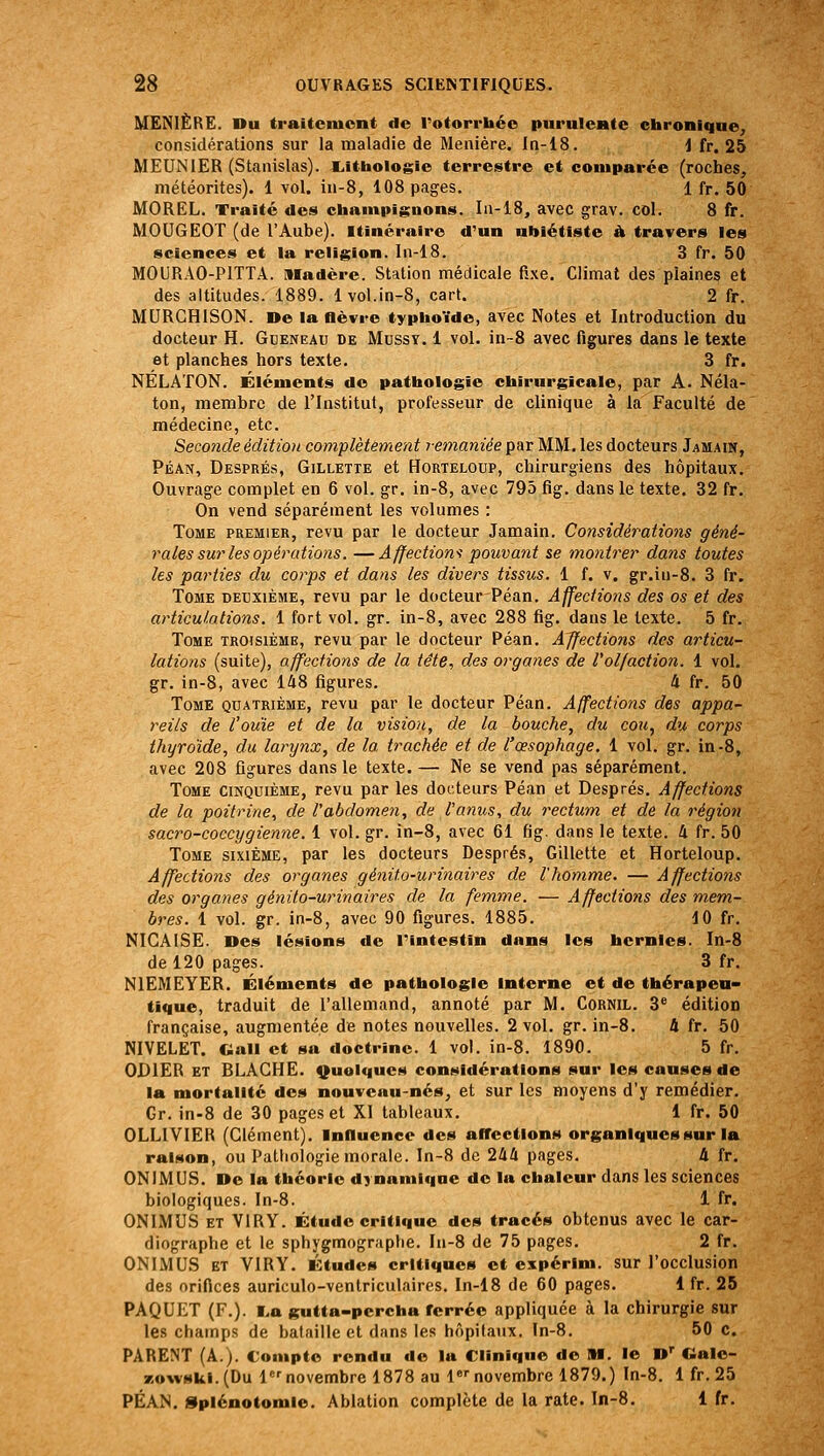 MENIÈRE. Du traiteiuont de rotorrbée puruIcHte chronique, considérations sur la maladie de Manière. In-18. J fr. 25 MEUNIER (Stanislas). E.lthologie terrestre et comparée (roches, météorites). 1 vol. in-8, 108 pages, 1 fr. 50 MOREL. Traité des champignons. I11-I8, avec grav. col. 8 fr. MOUGEOT (de l'Âube). itinéraire d'un nbiétiste h travers les sciences et la religion. In-18. 3 fr. 50 MOURAO-PITTA. Madère. Station médicale fixe. Climat des plaines et des altitudes. 1889. 1vol.in-8, cart. 2 fr. MURCHISON. De la nèvre typhoïde, avec Notes et Introduction du docteur H. Gceneau de Mussy. 1 vol. in-8 avec figures dans le texte et planches hors texte. 3 fr. NÉLATON. Éléments do pathologie chirurgicale, par A. Néla- ton, membre de l'Institut, professeur de clinique à la Faculté de médecine, etc. Seconde édition complètement remaniée par MM. les docteurs Jamain, Péan, Després, Gillette et Horteloup, chirurgiens des hôpitaux. Ouvrage complet en 6 vol. gr. in-8, avec 795 fig. dans le texte. 32 fr. On vend séparément les volumes : Tome premier, revu par le docteur Jamain. Considérations géné- rales sur les opérations. — Affections pouva7it se montrer dans toutes les parties du corps et dans les divers tissus. 1 f. v. gr.iu-8. 3 fr. Tome deuxième, revu par le docteur Péan. Affections des os et des articulations. 1 fort vol. gr. in-8, avec 288 fig. dans le texte, 5 fr. Tome troisième, revu par le docteur Péan. Affections des articu- lations (suite), affections de la tête, des organes de l'ol/action. i vol. gr, in-8, avec 148 figures, 4 fr. 50 Tome quatrième, revu par le docteur Péan. Affectio7is des appa- reils de l'ouïe et de la vision, de la bouche, du coti, du corps thyroïde, du larynx, de la trachée et de l'œsophage. 1 vol. gr. in-8, avec 208 figures dans le texte. — Ne se vend pas séparément. Tome cinquième, revu par les docteurs Péan et Després, Affections de la poitrine, de l'abdomen, de l'anus, du rectum et de la région sacro-coccygienne. 1 vol, gr. in-8, avec 61 fig. dans le texte. 4 fr. 50 Tome sixième, par les docteurs Després, Gillette et Horteloup, Affections des organes génito-urinaires de l'homme. — Affections des organes génito-urinaires de la femme. — Affections des mem- bres. 1 vol. gr. in-8, avec 90 figures. 1885. 10 fr, NICAISE. Des lésions de Pintestin dans les hernies. In-8 de 120 pages. 3 fr, NIEMEYER. Éléments de pathologie interne et de thérapeu- tique, traduit de l'allemand, annoté par M. CORNIL, 3 édition française, augmentée de notes nouvelles. 2 vol, gr. in-8, 4 fr, 50 NIVELET. Gall et sa doctrine. 1 vol. in-8. 1890. 5 fr. GDIER ET BLACHE. f^uolques considérations sur les causes de la mortalité dos nouveau-nés, et sur les moyens d'y remédier, Gr. in-8 de 30 pages et XI tableaux, 1 fr. 50 OLLIVIER (Clément), InHuence des affections organiques sur la raison, ou Pathologie morale. In-8 de 244 pages, 4 fr, ONIMUS, De la théorie dynamique de la chaleur dans les sciences biologiques. In-8. 1 fr. ONIMUS et VIRY. Étude critique des tracés obtenus avec le car- diographe et le sphygmographe, In-8 de 75 pages. 2 fr. ONIMUS ET VIRY, Études critiques et expérlm. sur l'occlusion des orifices auriculo-venlriculaires, In-18 de 60 pages. 1 fr. 25 PAQUET (F.). I.a gutta-percha ferrée appliquée à la chirurgie sur les champs de bataille et dans les hôpitaux. In-8. 50 c. PARENT (A.). Compte rendu de la Clinique de M. le D' Galo- zowskl.(Du lnovembre 1878 au l*'novembre 1879.) In-8. 1 fr. 25 PÉAN. Splénotomie. Ablation complète de la rate. In-8, 1 fr.