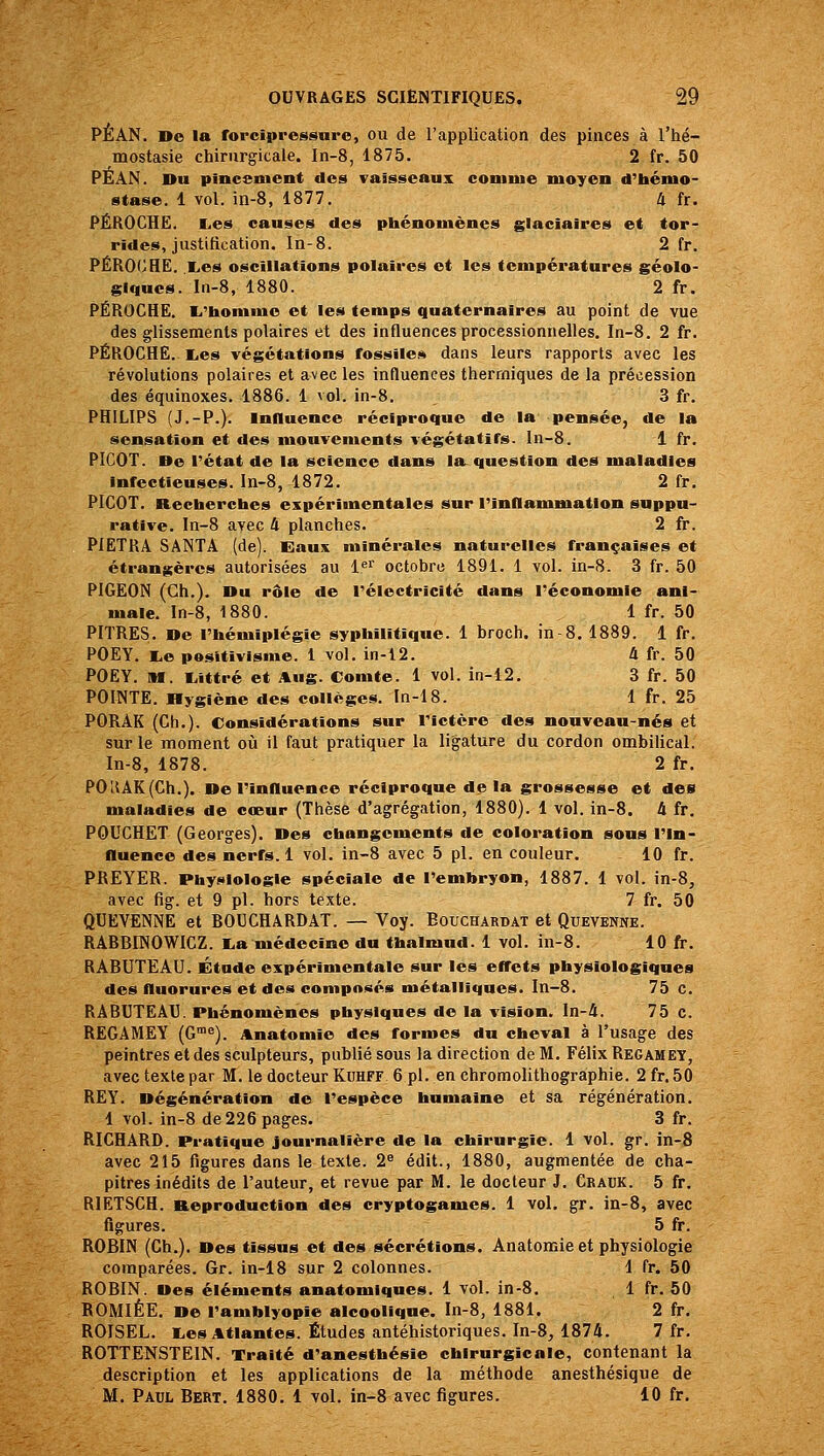 PÉAN. De la forcîpressure, ou de l'application des pinces à l'hé- mostasie chirurgicale. In-8, 1875. 2 fr. 50 PEAN. Du piacement des vaisseaux coninie moyen d'hémo- stase. 1 vol. in-8, 1877, U fr. PÉROCHË. lies causes des phénomènes glaciaires et tor- rides, justification. In-8. 2 fr. PÉROlJHE. Xes oscillations polaires et les températures géolo- giques. In-8, 1880. 2 fr. PÉROCHE. li'honime et les temps quaternaires au point de vue des glissements polaires et des influences processionnelles. In-8. 2 fr. PÉROCHE. liCS végétations fossilei^ dans leurs rapports avec les révolutions polaires et avec les influences thermiques de la précession des équinoxes. 1886. 1 vol. in-8. 3 fr. PHILIPS (J.-P.). mnuence réciproque de la pensée, de la sensation et des mouvements végétatifs, ln-8. 1 fr. PICOT. De rétat de la science dans la. question des maladies infectieuses. In-8, 1872. 2 fr. PICOT. Recherches expérimentales sur rinflammation suppu- rative. In-8 avec 4 planches. 2 fr. PiETRA SANTA (de). Eaux minérales naturelles françaises et étrangères autorisées au 1<^ octobre 1891. 1 vol. in-8. 3 fr. 50 PIGEON (Gh.). Du rôle de l'électricité dans l'économie ani- male. In-8, 1880. 1 fr. 50 PITRES. De l'hémiplégie syphilitique. 1 broch. in 8. 1889. 1 fr. POEY. I.e positivisme. 1 vol. in-l2. 4 fr. 50 POEY. M. liittré et Aug. Comte. 1 vol. in-12. 3 fr. 50 POINTE. Hygiène des collèges. In-18. 1 fr. 25 PORAK (Ch.). Considérations sur Tictcre des nouveau-nés et sur le moment où il faut pratiquer la ligature du cordon ombilical. ln-8, 1878. 2 fr. POHAK(Ch.). De l'influence réciproque delà grossesse et des maladies de cœur (Thèse d'agrégation, 1880). 1 vol. in-8. 4 fr. POUCHET (Georges). Des changements de coloration sous l'in- fluence des nerfs. 1 vol. in-8 avec 5 pi. en couleur. 10 fr. PREYER. Phyi>iologie spéciale de l'embryon, 1887. 1 vol. in-8, avec fig. et 9 pi. hors texte. 7 fr. 50 QUEVENNE et ROUCHARDAT. — Voy. Bouchardat et Quevenne. RARBINOWICZ. I^a médecine du thalmud. 1 vol. in-8. 10 fr. RABUTEAU. Étude expérimentale sur les effets physiologiques des fluorures et des composés métalliques. In-8. 75 c. RABUTEAU. Phénomènes physiques de la vision. In-4. 75 c. REGAMEY (G™^). Anatomie des formes du cheval à l'usage des peintres et des sculpteurs, publié sous la direction de M. Félix Regamey, avec texte par M. le docteur Kuhff 6 pi. en chromolithographie. 2 fr. 50 RE Y. Dégénération de l'espèce humaine et sa régénération. 1 vol. in-8 de 226 pages. 3 fr. RICHARD. Pratique journalière de la chirurgie. 1 vol. gr. in-8 avec 215 figures dans le texte. 2^ édit., 1880, augmentée de cha- pitres inédits de l'auteur, et revue par M. le docteur J. Crauk. 5 fr. RIETSCH. Reproduction des cryptogames. 1 vol. gr. in-8, avec figures. 5 fr. ROBIN (Ch.). Des tissus et des sécrétions. Anatomie et physiologie comparées. Gr. in-18 sur 2 colonnes. 1 fr. 50 ROBIN. Des éléments anatomiqnes. 1 vol. in-8. 1 fr. 50 ROMIÉE. De l'amhlyopie alcoolique. In-8, 1881. 2 fr. ROISEL. i.es Atlantes. Études antéhistoriques. In-8, 1874. 7 fr. ROTTENSTEIN. Traité d'anesthésie chirurgicale, contenant la description et les applications de la méthode anesthésique de M. Paul Bert. 1880. 1 vol. in-8 avec figures. 10 fr.