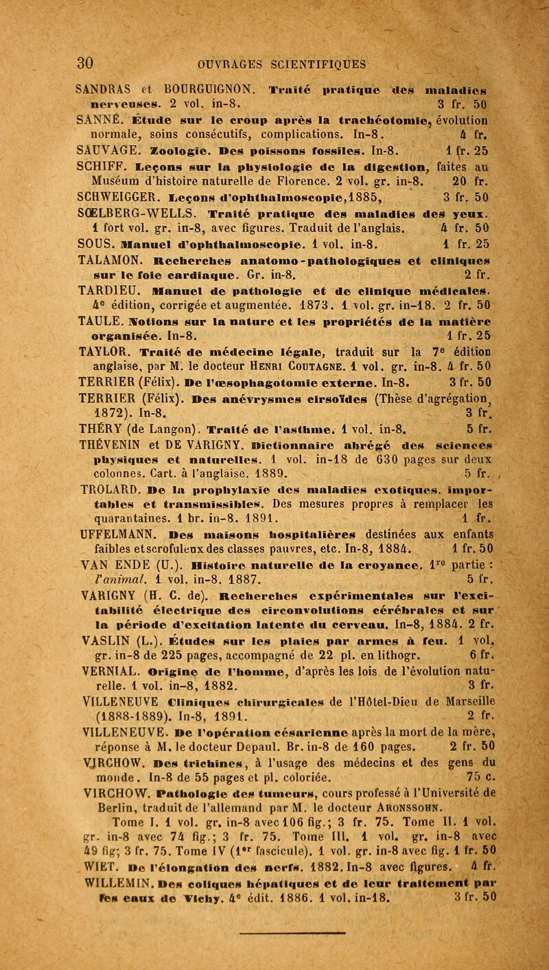 SANDRAS et BOURGUIGNON. Traité pratique des maladies nerveuses. 2 vol. in-8. 3 fr. 50 SANNÉ. Étude sur le croup après la trachéotomie, évolution normale, soins consécutifs, complications. In-8. 4 fr. SAUVAGE. 2EooIogie. Des poissons fossiles. In-8. 1 ^r. 25 SCHIFF. I^eçons sur la physiologie de la digestion, faites au Muséum d'histoire naturelle de Florence. 2 vol. gr. in-8. 20 fr. SCHWEIGGER. I^eçons d'ophtbalmoscopie,1885, 3 fr. 50 SOELBERG-WELLS. Traité pratique des maladies des yeux. 1 fort vol. gr. in-8, avec figures. Traduit de l'anglais. 4 fr. 50 SOUS, manuel d'ophthalmoscopie. 1 vol. in-8. 1 fr. 25 TALAMON. Recherches anatomo-pathologiques et cliniques sur le foie cardiaque. Gr. in-8. 2 fr. TARDIEU. Manuel de pathologie et de clinique médicales. 4^ édition, corrigée et augmentée. 1873. 1 vol. gr. in-18. 2 fr. 50 TAULE. IVotions sur la nature et les propriétés de la matière organisée. In-8. 1 fr. 25 TAYLOR. Traité de médecine légale, traduit sur la 7« édition anglaise, par M. le docteur Henri Coutagne. 1 vol. gr. in-8. 4 fr. 50 TERRIER (Félix). De l'œsophagotomle externe. In-8. 3 fr. 50 TERRIER (Félix). Des anévrysmes cirsoldes (Thèse d'agrégation^ 1872). In-8. 3 fr. THÉRY (de Langon). Traité de l'asthme. 1 vol. in-8. 5 fr. THÉVENIN et DE VARIGNY. Dictionnaire abrégé des sciences physiques et naturelles. 1 vol. in-18 de 630 pages sur deux colonnes. Cart. à l'anglaise. 1889. 5 fr. , TROLARD. De la prophylaxie des maladies exotiques, impor- tables et transmissibles. Des mesures propres à remplacer les quarantaines. 1 br. ia-8. 1891. 1 fr. UFFELMANN. Des maisons hospitalières destinées aux enfants faibles etscrofulenxdes classes pauvres, etc. In-8, 1884. 1 fr. 50 VAN ENDE (U.). Histoire naturelle de la croyance, l^ partie : l'animal. 1 vol. in-8. 1887. 5 fr. VARIGNY (H. G. de). Recherches expérimentales sur l'exci- tabilité électrique des circonvolutions cérébrales et sur la période d'excitation latente du cerveau. In-8, 1884. 2 fr. VASLIN (L.). Études sur les plaies par armes à feu. 1 vol, gr. in-8 de 225 pages, accompagné de 22 pi. en lithogr. 6 fr. VERNIAL. Origine de l'homme, d'après les lois de l'évolution natu- relle. 1 vol. in-8, 1882. 3 fr. VILLENEUVE Cliniques chirurgicales de l'Hôtel-Dieu de Marseille (1888-1889). In-8, 1891. 2 fr. VILLENEUVE. De l'opération césarienne après la mort de la mère, réponse à M. le docteur Depaul. Br. in-8 de 160 pages. 2 fr. 50 yjRGHOW. Des trichines, à l'usage des médecins et des gens du monde . In-8 de 55 pages et pi. coloriée. 75 c. VIRGHOW. Pathologie des tumeurs, cours professé à l'Université de Berlin, traduit de l'allemand par M. le docteur Aronssohn. Tome I. 1 vol. gr. in-8 avec 106 fig.; 3 fr. 75. Tome 11. 1 vol. gr. in-8 avec 74 fig.; 3 fr. 75. Tome lU. 1 vol. gr. in-8 avec 49 fig; 3 fr. 75. Tome IV (1 fascicule). 1 vol. gr. in-8 avec fig. 1 fr. 50 WIET. Do l'élongation des nerfs. 1882. In-8 avec figures. 4 fr. WILLEMIN.Des coliques hépatiques et do leur traitement par res eaux de Yichy. 4^ édit. 1886. 1 vol. in-18. 3 fr. 50