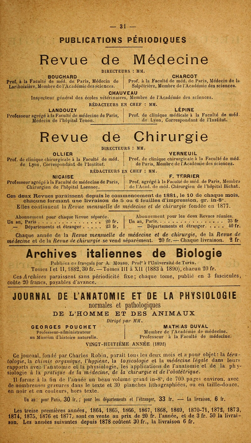 PUBLICATIONS PÉRIODIQUES Revue de Médecine DIRECTEURS : MM. BOUCHARD I CHARCOT Prof, à la Faculté de méd. de Paris, Médecin de Prof, à la Faculté de méd. de Paris, Médecin de la Lariboisière, Membre de l'Académie des sciences. | Salpêtrière, Membre de l'Académie des sciences. CHAUVEAU Inspecteur général des écoles vétérinaires. Membre de l'Académie des sciences. RÉDACTEURS EN CHEF : MM. LANDOUZY Professeur agrégé à la Faculté de médecine de Paris, Médecin de l'hôpital Tenon. LEPINE Prof, de clinique médicale à la Faculté de méd. do Lyon, Correspondant de l'Institut. Revue de Chirurgie DIRECTEURS : MM. OLLIER Prof, de clinique chirurgicale à la Faculté de méd. de Lyon, Correspondant de l'Institut. RÉDACTEURS EN CHEF : MM VERNEUIL Prof, de clinique cnirurgicale à la Faculté de méd. de Paris, Membre de l'Académie des sciences. NICAISE Professeur agrégé à la Faculté de médecine de Paris, Chirurgien de l'hôpital Laennec. F. TERRIER Prof, agrégé à la Faculté de méd. de Paris, Membre de l'Acad. de méd. Chirurgien de l'hôpital Bichat. Ces deux Revues paraissent depuis le commencement de 1881, le 10 de chaque mois, chacune formant une livraison de 3 ou 6 feuilles d'impression, gr. in-S. Elles continuent la Revue mensuelle de médecine et de chirurgie fondée en 1877. Abonnement pour chaque Revue séparée. i Abonnement pour les deux Revues réunies. On an, Paris 20 fr. Un an, Paris 35 fr — Départements et étranger 23 fr, | — Départements et étranger 40 fr. Chaque année de la Revue mensuelle de médecine et de chirurgie, de la Revue de médecine et de la Revue de chirurgie se vend séparément. 20 fr. — Chaque livraison. 2 fr. Archives italiennes de Biologie Publiées en français par A. Mosso, Prof^ à l'Université de Turin. Tomes I et II, 1882, 30 fr. —Tomes II! à Xli (1883 à 1890), chacun 20 fr. Ces Ai'chives paraissent sans périodicité fixe; chaque tome, publié en 3 fascicules, coiite 20 francs, payables d'avance. JOURNAL DE L'ANATOMIE ET DE LA PHYSIOLOGIE normales et pathologiques DE L'HOMME ET DES ANIMAUX Dirigé par MM^ GEORGES POUCHET Professeur-administrateur au Muséum d'histoire naturelle. MATHiAS DUVAL Membre de l'Académie de médecine. Professeur à la Faculté de médecine. VINGT-HDITIÉME ANNEE (1892) Ce journal, fondé par Charles Robin, paraît tous les deux mois et a pour objet: la téra- tologie, la chimie, organique, Vhijgiène, la torÀcologie et la médecine légale dans leurs rapports avec l'anatomie et la physiologie, les applications de l'anatoniie et de la phy- siologie à la pratique de la médecine, de la chirurgie et de l'obstétrique. Il forme à la fin de l'année un beau volume grand in-8% de 700 page^ environ, avec de nombreuses gravures dans le texte et 30 planches lithographiées, ou en taille-douce, en noir et en couleurs, hors texte. Un an : pour Paris, 30 fr. ; pour les départements et l'étranger, 33 fr. — la lirraison, 6 fr. Les treize premières années, 1864, 1865, 1866, 1867, 1868, 1869, 1870-71,1872^ 1873, 1874, 1875, 4876 et 1877, sont en vente au prix de 20 fr. l'année, et de 3 fr. 50 la livrai- gon. Les années suivantes depuis 1878 coûtent 30 fr., la livraison 6 fr.