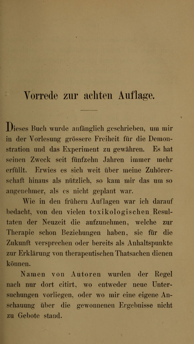 Vorrede zur achten Aufläse. Dieses Buch wurde anfänglich geschrieben, um mir in der Vorlesung grössere Freiheit für die Demon- stration und das Experiment zu gewähren. Es hat seinen Zweck seit fünfzehn Jahren immer mehr erfüllt. Erwies es sich weit über meine Zuhörer- schaft hinaus als nützlich, so kam mir das um so angenehmer, als es nicht geplant war. Wie in den frühern Auflagen war ich darauf bedacht, von den vielen toxikologischen Resul- taten der Neuzeit die aufzunehmen, welche zur Therapie schon Beziehungen haben, sie für die Zukunft versprechen oder bereits als Anhaltspunkte zur Erklärung von therapeutischen Thatsachen dienen können. Namen von Autoren wurden der Regel nach nur dort citirt, wo entweder neue Unter- suchungen vorliegen, oder wo mir eine eigene An- schauung über die gewonnenen Ergebnisse nicht zu Gebote stand.