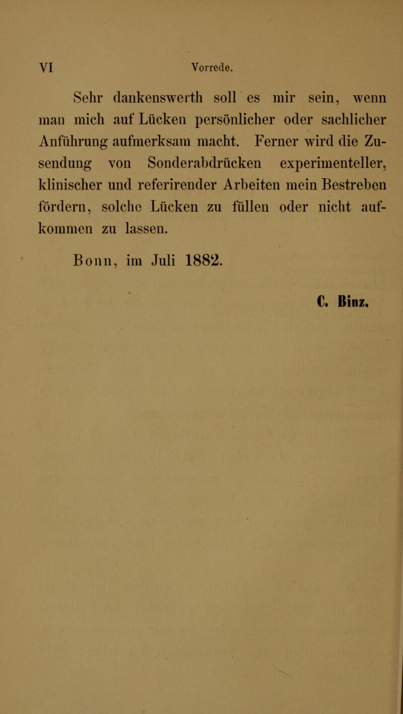 VI Vorrede. Sehr dankenswerth soll es mir sein, wenn man mich auf Lücken persönlicher oder sachlicher Anführung aufmerksam macht. Ferner wird die Zu- sendung von Sonderabdrücken experimenteller, klinischer und referirender Arbeiten mein Bestreben fördern, solche Lücken zu füllen oder nicht auf- kommen zu lassen. Bonn, im Juli 1882. C. Hinz,