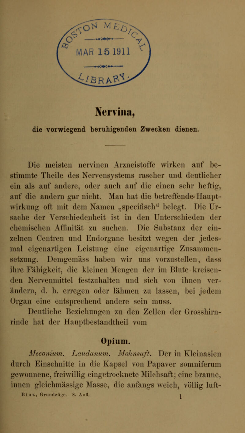 Nervina, die vorwiegend beruhigenden Zwecken dienen. Die meisten nervinen Arzneistoffe wirken auf be- stimmte Theile des Nervensystems rascher und deutlicher ein als auf andere, oder auch auf die einen sehr heftig, auf die andern gar nicht. Man hat die betreffende»Haupt- wirkung oft mit dem Namen „specifisch belegt. Die Ur- sache der Verschiedenheit ist in den Unterschieden der chemischen Affinität zu suchen. Die Substanz der ein- zelnen Centren und Bndorgane besitzt wegen der jed( mal eigenartigen Leistung eine eigenartige Zusammen- setzung. Demgemäss haben wir uns vorzustellen, dass ihre Fälligkeit, die kleinen Mengen der im Blute kreisen- den Nervenmittel festzuhalten und sieh von ihnen ver- ändern, d. h. erregen oder lähmen zu lassen, bei jedem Organ eine entsprechend andere sein muss. Deutliche Beziehungen zu den Zellen der Grosshirn- rinde hat der Hauptbestandteil vom Opium. Moconium. Laudanum. Mohnsaft. Der in Kleinasien durch Einschnitte in die Kapsel von Papaver somniferum gewonnene, freiwillig eingetrocknete Milchsaft; eine braune, innen gleichmässige Masse, die anfangs weich, völlig luft-