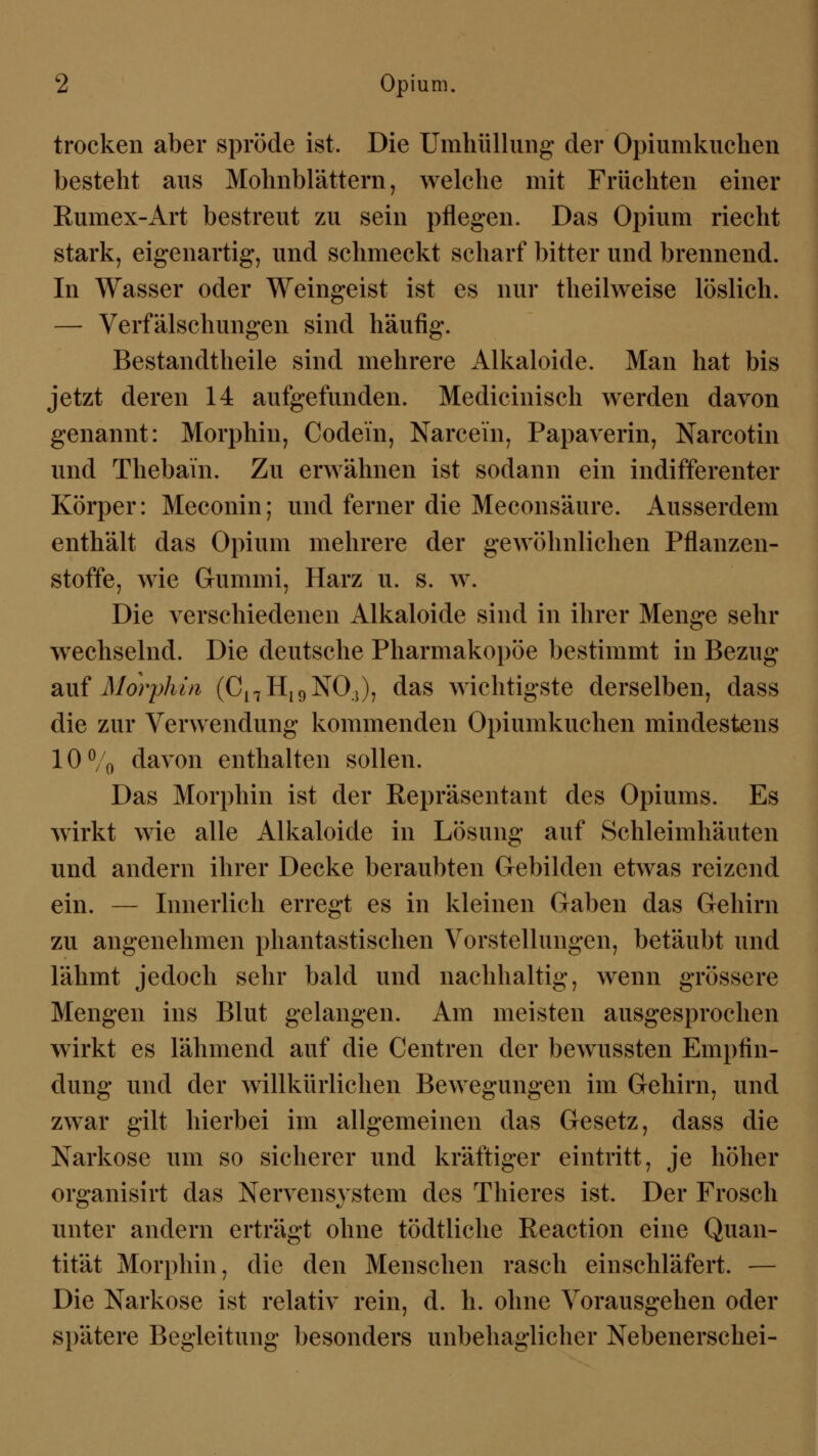 trocken aber spröde ist. Die Umhüllung der Opiumkuchen besteht aus Mohnblättern, welche mit Früchten einer Kumex-Art bestreut zu sein pflegen. Das Opium riecht stark, eigenartig, und schmeckt scharf bitter und brennend. In Wasser oder Weingeist ist es nur theilweise löslich. — Verfälschungen sind häufig. Bestandteile sind mehrere Alkaloide. Man hat bis jetzt deren 14 aufgefunden. Medicinisch werden davon genannt: Morphin, Codein, Narcein, Papaverin, Narcotin und Thebain. Zu erwähnen ist sodann ein indifferenter Körper: Meconin; und ferner die Meconsäure. Ausserdem enthält das Opium mehrere der gewöhnlichen Pflanzen- stoffe, wie Gummi, Harz u. s. w. Die verschiedenen Alkaloide sind in ihrer Menge sehr wechselnd. Die deutsche Pharmakopoe bestimmt in Bezug auf Morphin (Cl7H19NO.>), das wichtigste derselben, dass die zur Verwendung kommenden Opiumkuchen mindestens 10% davon enthalten sollen. Das Morphin ist der Repräsentant des Opiums. Es wirkt wie alle Alkaloide in Lösung auf Schleimhäuten und andern ihrer Decke beraubten Gebilden etwas reizend ein. — Innerlich erregt es in kleinen Gaben das Gehirn zu angenehmen phantastischen Vorstellungen, betäubt und lähmt jedoch sehr bald und nachhaltig, wenn grössere Mengen ins Blut gelangen. Am meisten ausgesprochen wirkt es lähmend auf die Centren der bewussten Empfin- dung und der willkürlichen Bewegungen im Gehirn, und zwar gilt hierbei im allgemeinen das Gesetz, dass die Narkose um so sicherer und kräftiger eintritt, je höher organisirt das Nervensystem des Thieres ist. Der Frosch unter andern erträgt ohne tödtliche Reaction eine Quan- tität Morphin, die den Menschen rasch einschläfert. — Die Narkose ist relativ rein, d. h. ohne Vorausgehen oder spätere Begleitung besonders unbehaglicher Nebenerschei-