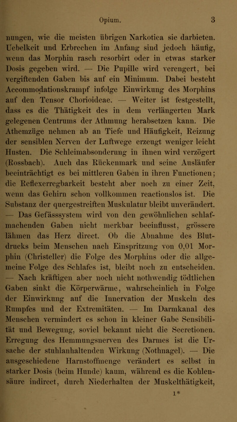 Illingen, wie die meisten übrigen Narkotica sie darbieten. Uebelkeit und Erbrechen im Anfang* sind jedoch häufig, wenn das Morphin rasch resorbirt oder in etwas starker Dosis gegeben wird. — Die Pupille wird verengert, bei vergiftenden Gaben bis auf ein Minimum. Dabei besteht Accommodationskrampf infolge Einwirkung des Morphins auf den Tensor Chorioideae. — Weiter ist festgestellt, dass es die Thätigkeit des in dem verlängerten Mark gelegenen Centrums der Athmiing herabsetzen kann. Die Athemzüge nehmen ab an Tiefe und Häufigkeit, Reizung der sensiblen Nerven der Luftwege erzeugt weniger leicht Husten. Die Schleimabsonderung in ihnen wird verzögert (Rossbach). Auch das Rückenmark und seine Ausläufer beeinträchtigt es bei mittleren Gaben in ihren Functionen; die Reflexerregbarkeit bestellt aber noch zu einer Zeit, wenn das Gehirn schon vollkommen reactionslos ist. Die Substanz der quergestreiften Muskulatur bleibt unverändert. Das Gefässsystem wird von den gewöhnlichen schlaf- machenden Gaben nicht merkbar beeinflusst, grössere lähmen das Herz direct. Ob die Abnahme des Blut- drucks beim Menschen nach Einspritzung von 0,01 Mor- phin (Christeller) die Folge des Morphins oder die allge- meine Folge des Schlafes ist, bleibt noch zu entscheiden. Nach kräftigen aber noch nicht nothwendig tödtlichen Gaben sinkt die Körperwärme, wahrscheinlich in Folge der Einwirkung auf die Innervation der Muskeln des Rumpfes und der Extremitäten. — Im Darmkanal des Menschen vermindert es schon in kleiner Gabe Sensibili- tät und Bewegung, soviel bekannt nicht die Secretionen. Erregung des Hemmungsnerven des Darmes ist die Ur- sache der stuhlanhaltenden Wirkung (Nothnagel). — Die ausgeschiedene Harnstoffmenge verändert es selbst in starker Dosis (beim Hunde) kaum, während es die Kohlen- säure indirect, durch Niederhalten der Muskelthätigkeit, l*