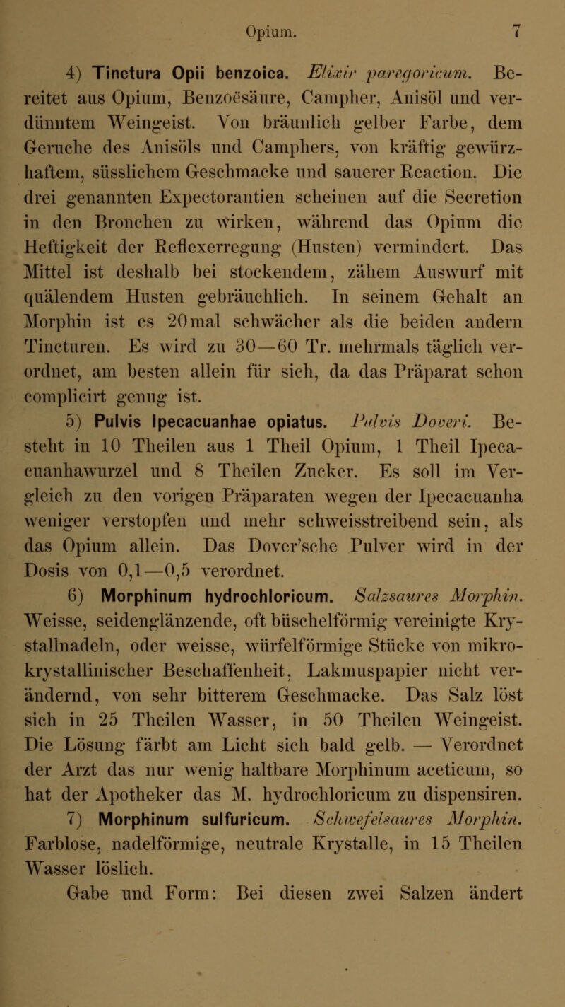 4) Tinctura Opii benzoica. Eliasir paregoricum. Be- reitet aus Opium, Benzoesäure, Campher, Anisöl und ver- dünntem Weingeist. Von bräunlich gelber Farbe, dem Gerüche des Anisöls und Camphers, von kräftig gewürz- haftem, süsslichem Geschmacke und sauerer Reaction. Die drei genannten Expectorantien scheinen auf die Secretion in den Bronchen zu wirken, während das Opium die Heftigkeit der Reflexerregung (Husten) vermindert. Das Mittel ist deshalb bei stockendem, zähem Auswurf mit quälendem Husten gebräuchlich. In seinem Gehalt an Morphin ist es 20 mal schwächer als die beiden andern Tincturen. Es wird zu 30—60 Tr. mehrmals täglich ver- ordnet, am besten allein für sich, da das Präparat schon complicirt genug ist. 5) Pulvis Ipecacuanhae opiatus. Pulvis DoverL Be- steht in 10 Theilen aus 1 Theil Opium, 1 Theil Ipeca- cuanhawurzel und 8 Theilen Zucker. Es soll im Ver- gleich zu den vorigen Präparaten wegen der Ipecacuanha weniger verstopfen und mehr schweisstreibend sein, als das Opium allein. Das Dover'sche Pulver wird in der Dosis von 0,1—0,5 verordnet. 6) Morphinum hydrochloricum. Salzsaures Morphin. Weisse, seidenglänzende, oft büschelförmig vereinigte Kry- stallnadeln, oder weisse, würfelförmige Stücke von mikro- krystallinischer Beschaffenheit, Lakmuspapier nicht ver- ändernd, von sehr bitterem Geschmacke. Das Salz löst sich in 25 Theilen Wasser, in 50 Theilen Weingeist. Die Lösung färbt am Licht sich bald gelb. — Verordnet der Arzt das nur wenig haltbare Morphinum aceticum, so hat der Apotheker das M. hydrochloricum zu dispensiren. 7) Morphinum sulfuricum. Scliwefelsaures Morphin, Farblose, nadeiförmige, neutrale Krystalle, in 15 Theilen Wasser löslich. Gabe und Form: Bei diesen zwei Salzen ändert