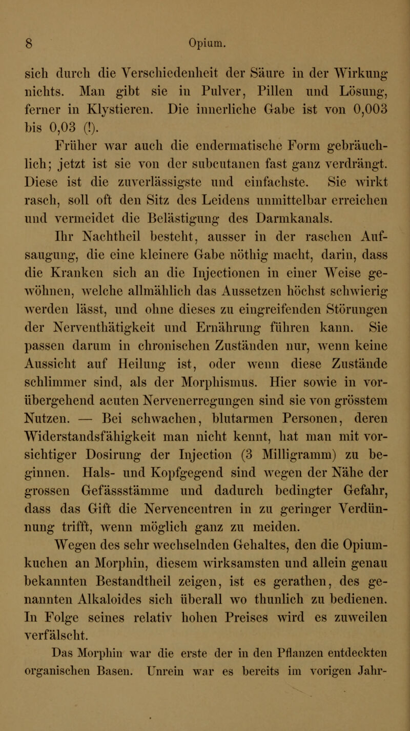 sich durch die Verschiedenheit der Säure in der Wirkung nichts. Man gibt sie in Pulver, Pillen und Lösung, ferner in Klystieren. Die innerliche Gabe ist von 0,003 bis 0,03 (!). Früher war auch die endermatische Form gebräuch- lich; jetzt ist sie von der subcutanen fast ganz verdrängt. Diese ist die zuverlässigste und einfachste. Sie wirkt rasch, soll oft den Sitz des Leidens unmittelbar erreichen und vermeidet die Belästigung des Darmkanals. Ihr Nachtheil bestellt, ausser in der raschen Auf- saugung, die eine kleinere Gabe nöthig macht, darin, dass die Kranken sich an die Injectionen in einer Weise ge- wöhnen, welche allmählich das Aussetzen höchst schwierig werden lässt, und ohne dieses zu eingreifenden Störungen der Nerventhätigkeit und Ernährung führen kann. Sie passen darum in chronischen Zuständen nur, wenn keine Aussicht auf Heilung ist, oder wenn diese Zustände schlimmer sind, als der Morphismus. Hier sowie in vor- übergehend acuten Nervenerregungen sind sie von grösstem Nutzen. — Bei schwachen, blutarmen Personen, deren Widerstandsfähigkeit man nicht kennt, hat man mit vor- sichtiger Dosirung der Injection (3 Milligramm) zu be- ginnen. Hals- und Kopfgegend sind wegen der Nähe der grossen Gefässstämme und dadurch bedingter Gefahr, dass das Gift die Nervencentren in zu geringer Verdün- nung trifft, wenn möglich ganz zu meiden. Wegen des sehr wechselnden Gehaltes, den die Opium- kuchen an Morphin, diesem wirksamsten und allein genau bekannten Bestandtheil zeigen, ist es gerathen, des ge- nannten Alkaloides sich überall wo thunlich zu bedienen. In Folge seines relativ hohen Preises wird es zuweilen verfälscht. Das Morphin war die erste der in den Pflanzen entdeckten organischen Basen. Unrein war es bereits im vorigen Jahr-