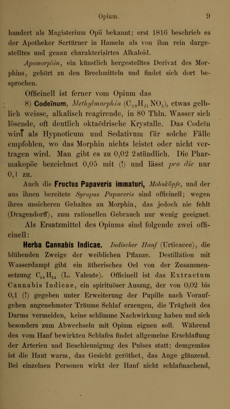 hundert als Magisterium Opii bekannt; erst 1816 beschrieb es der Apotheker Sertürner in Hameln als von ihm rein darge- stelltes und genau charakterisirtes Alkaloid. Apomorphin, ein künstlich hergestelltes Derivat des Mor- phins, gehört zu den Brechmitteln und findet sich dort be- sprochen. Officinell ist ferner vom Opium das 8) Codeinum, Methylmorphin (C18H2l NO:,), etwas gelb- lich weisse, alkalisch reagircnde, in 80 Thln. Wasser sich lösende, oft deutlich oktaedrische Krystalle. Das Codein wird als Hypnoticum und Sedativum für solche Fälle empfohlen, wo das Morphin nichts leistet oder nicht ver- tragen wird. Man gibt es zu 0,02 2 stündlich. Die Phar- makopoe bezeichnet 0,05 mit (!) und lässt pro die nur 0,1 zu. Auch die FruetUS PapaveriS immaturi, Mohnköpfe, und der aus ihnen bereitete Syrupus Papaveris sind officinell; wegen ihres unsicheren Gehaltes an Morphin, das jedoch nie fehlt (Dragendorff), zum rationellen Gebrauch nur wenig geeignet. Als Ersatzmittel des Opiums sind folgende zwei offi- cinell : Herba CannabiS Indicae. Indischer Hanf (ürticacee), die blühenden Zweige der weiblichen Pflanze. Destillation mit Wasserdampf gibt ein ätherisches Oel von der Zusammen- setzung C15H24 (L. Valente). Officinell ist das Extractum Cannabis Indicae, ein spirituöser Auszug, der von 0,02 bis 0,1 (!) gegeben unter Erweiterung der Pupille nach Vorauf- gehen angenehmster Träume Schlaf erzeugen, die Trägheit des Darms vermeiden, keine schlimme Nachwirkung haben und sich besonders zum Abwechseln mit Opium eignen soll. Während des vom Hanf bewirkten Schlafes findet allgemeine Erschlaffung der Arterien und Beschleunigung des Pulses statt; demgemäss ist die Haut warm, das Gesicht geröthet, das Auge glänzend. Bei einzelnen Personen wirkt der Hanf nicht schlafmachend,