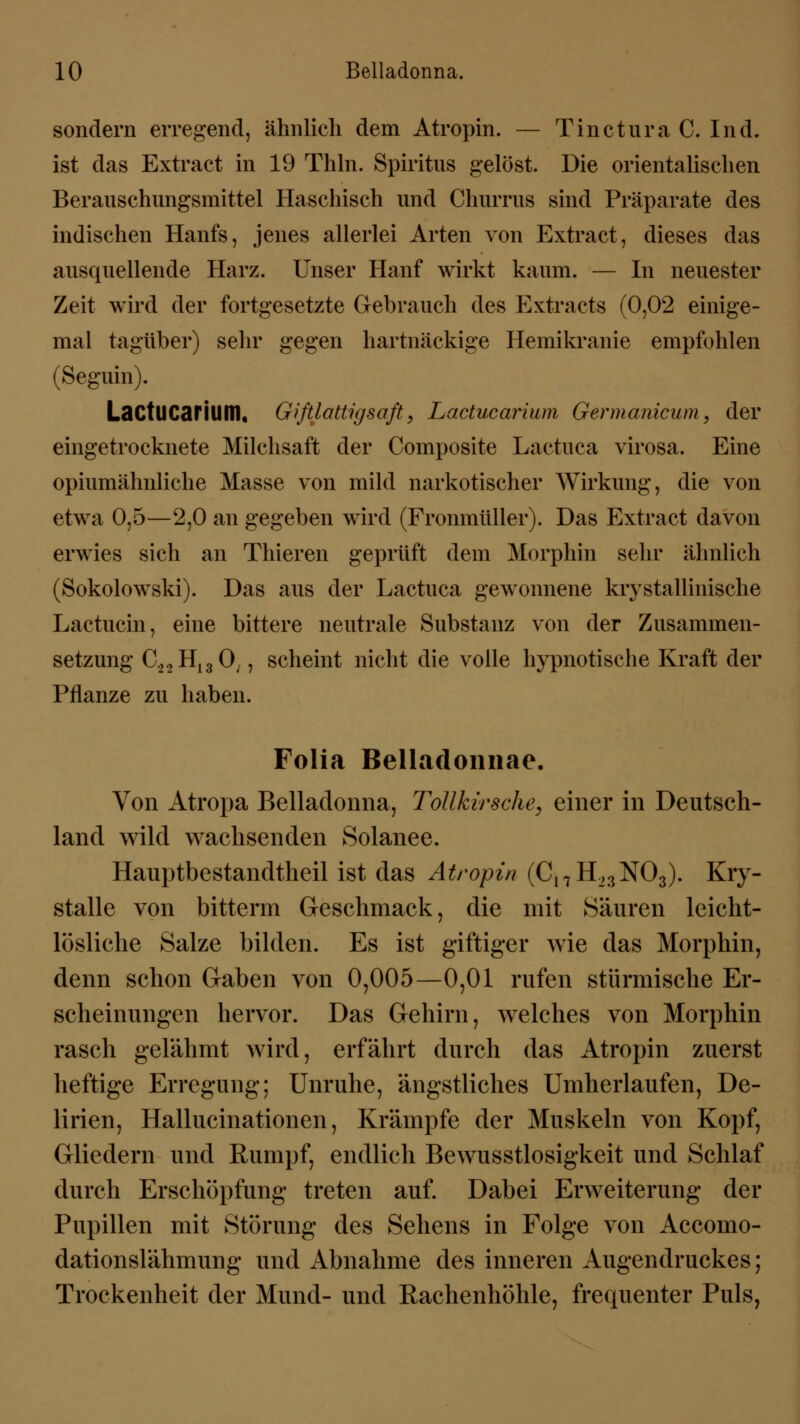 sondern erregend, ähnlich dem Atropin. — Tinctura C. Ind. ist das Extract in 19 Thln. Spiritus gelöst. Die orientalischen Berauschungsmittel Haschisch und Churrus sind Präparate des indischen Hanfs, jenes allerlei Arten von Extract, dieses das ausquellende Harz. Unser Hanf wirkt kaum. — In neuester Zeit wird der fortgesetzte Gebrauch des Extracts (0,02 einige- mal tagüber) sehr gegen hartnäckige Hemikranie empfohlen (Seguin). LactUCarilim, Giftlattigsaft > Lactucarium Germanicum, der eingetrocknete Milchsaft der Composite Lactuca virosa. Eine opiumähnliche Masse von mild narkotischer Wirkung, die von etwa 0,5—2,0 an gegeben wird (Fronmüller). Das Extract davon erwies sich an Thieren geprüft dem Morphin sehr ähnlich (Sokolowski). Das aus der Lactuca gewonnene krystallinische Lactucin, eine bittere neutrale Substanz von der Zusammen- setzung C.22H130/, scheint nicht die volle hypnotische Kraft der Pflanze zu haben. Folia Belladonnae. Von Atropa Belladonna, Tollkirsche, einer in Deutsch- land wild wachsenden Solanee. Hauptbestandteil ist das Atropin (C17H,3N03). Kry- stalle von bitterm Geschmack, die mit Säuren leicht- lösliche Salze bilden. Es ist giftiger wie das Morphin, denn schon Gaben von 0,005—0,01 rufen stürmische Er- scheinungen hervor. Das Gehirn, welches von Morphin rasch gelähmt wird, erfährt durch das Atropin zuerst heftige Erregung; Unruhe, ängstliches Umherlaufen, De- lirien, Hallucinationen, Krämpfe der Muskeln von Kopf, Gliedern und Rumpf, endlich Bewusstlosigkeit und Schlaf durch Erschöpfung treten auf. Dabei Erweiterung der Pupillen mit Störung des Sehens in Folge von Accomo- dationslähmung und Abnahme des inneren Augendruckes; Trockenheit der Mund- und Rachenhöhle, frequenter Puls,