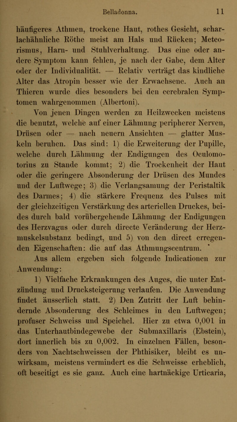 häufigeres Athmen, trockene Haut, rothes Gesicht, schar- lachähnliche Röthe meist am Hals und Rücken; Meteo- rismus, Harn- und Stuhlverhaltung. Das eine oder an- dere Symptom kann fehlen, je nach der Gabe, dem Alter oder der Individualität. — Relativ verträgt das kindliche Alter das Atropin besser wie der Erwachsene. Auch an Thieren wurde dies besonders bei den cerebralen Symp- tomen wahrgenommen (Albertoni). Von jenen Dingen werden zu Heilzwecken meistens die benutzt, welche auf einer Lähmung peripherer Nerven, Drüsen oder — nach neuern Ansichten — glatter Mus- keln beruhen. Das sind: 1) die Erweiterung der Pupille, wrelche durch Lähmung der Endigungen des Oculomo- torius zu Stande kommt; 2) die Trockenheit der Haut oder die geringere Absonderung der Drüsen des Mundes und der Luftwege; 3) die Verlangsamung der Peristaltik des Darmes; 4) die stärkere Frequenz des Pulses mit der gleichzeitigen Verstärkung des arteriellen Druckes, bei- des durch bald vorübergehende Lähmung der Endigungen des Herzvagus oder durch directe Veränderung der Herz- muskelsubstanz bedingt, und 5) von den direct erregen- den Eigenschaften: die auf das Athmungscentrum. Aus allem ergeben sich folgende Indicationen zur Anwendung: 1) Vielfache Erkrankungen des Auges, die unter Ent- zündung und Drucksteigerung verlaufen. Die Anwendung findet äusserlich statt. 2) Den Zutritt der Luft behin- dernde Absonderung des Schleimes in den Luftwegen; profuser Schweiss und Speichel. Hier zu etwa 0,001 in das Unterhautbindegewebe der Submaxillaris (Ebstein), dort innerlich bis zu 0,002. In einzelnen Fällen, beson- ders von Nachtschweissen der Phthisiker, bleibt es un- wirksam, meistens vermindert es die Schweisse erheblich, oft beseitigt es sie ganz. Auch eine hartnäckige Urticaria,