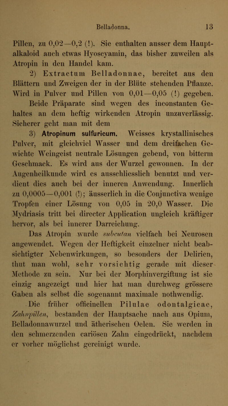 Pillen, zu 0,02—0,2 (!). Sie enthalten ausser dem Haupt- alkaloid auch etwas Hyoscyamin, das bisher zuweilen als Atropin in den Handel kam. 2) Extractum Belladonnae, bereitet aus den Blättern und Zweigen der in der Blüte stehenden Pflanze. Wird in Pulver und Pillen von 0,01—0,05 (!) gegeben. Beide Präparate sind wegen des inconstanten Ge- haltes an dem heftig wirkenden Atropin unzuverlässig. Sicherer geht man mit dem 3) Atropinum sulfuricum. Weisses krystallinisches Pulver, mit gleichviel Wasser und dem dreifachen Ge- wichte Weingeist neutrale Lösungen gebend, von bitterm Geschmack. Es wird aus der Wurzel gewonnen. In der Augenheilkunde wird es ausschliesslich benutzt und ver- dient dies auch bei der inneren Anwendung. Innerlich zu 0,0005—0,001 (!); äusserlich in die Conjunctiva wenige Tropfen einer Lösung von 0,05 in 20,0 Wasser. Die Mydriasis tritt bei directer Application ungleich kräftiger hervor, als bei innerer Darreichung. Das Atropin wurde subcutan vielfach bei Neurosen angewendet. Wegen der Heftigkeit einzelner nicht beab- sichtigter Nebenwirkungen, so besonders der Delirien, thut man wohl, sehr vorsichtig gerade mit dieser Methode zu sein. Nur bei der Morphinvergiftung ist sie einzig angezeigt und hier hat man durchweg grössere Gaben als selbst die sogenannt maximale nothwendig. Die früher officinellen Pilulae odontalgicae, Zahwpillen, bestanden der Hauptsache nach aus Opium, Belladonnawurzel und ätherischen Oelen. Sie werden in den schmerzenden cariösen Zahn eingedrückt, nachdem er vorher möglichst gereinigt wurde.