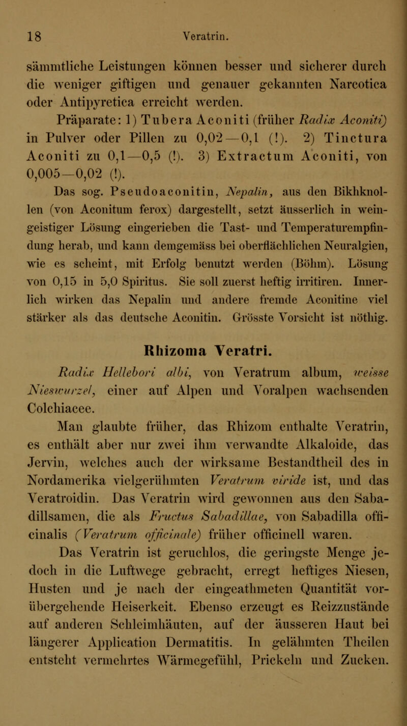 sämmtliche Leistungen können besser und sicherer durch die weniger giftigen und genauer gekannten Narcotica oder Antipyretica erreicht werden. Präparate: 1) Tubera Aconiti (früher Radix Aconiti) in Pulver oder Pillen zu 0,02 — 0,1 (!). 2) Tinctura Aconiti zu 0,1—0,5 (!). 3) Extractum Aconiti, von 0,005-0,02 (!). Das sog. Pseudoaconitin, Nepalin, aus den Bikhknol- len (von Aconitum ferox) dargestellt, setzt äusserlich in wein- geistiger Lösung eingerieben die Tast- und Temperaturempfin- dung herab, und kann demgemäss bei oberflächlichen Neuralgien, wie es scheint, mit Erfolg benutzt werden (Böhm). Lösung von 0,15 in 5,0 Spiritus. Sie soll zuerst heftig irritiren. Inner- lich wirken das Nepalin und andere fremde Aconitine viel stärker als das deutsche Aconitin. Grösste Vorsicht ist nöthig. Ithizoma Veratri. Radix Hellebori albi, von Veratrum album, weisse Nieswurzel, einer auf Alpen und Voralpen wachsenden Colchiacee. Man glaubte früher, das Rhizom enthalte Veratrin, es enthält aber nur zwei ihm verwandte Alkaloide, das Jervin, welches auch der wirksame Bestandtheil des in Nordamerika vielgerühmten Veratrum viride ist, und das Veratroidin. Das Veratrin wird gewonnen aus den Saba- dillsamen, die als Fructus Sabadillae, von kSabadilla offi- cinalis (Veratrum ofßcinale) früher officinell waren. Das Veratrin ist geruchlos, die geringste Menge je- doch in die Luftwege gebracht, erregt heftiges Niesen, Husten und je nach der eingeathmeten Quantität vor- übergehende Heiserkeit. Ebenso erzeugt es Reizzustände auf anderen Schleimhäuten, auf der äusseren Haut bei längerer Application Dermatitis. In gelähmten Theilen entstellt vermehrtes Wärmegefühl, Prickeln und Zucken.