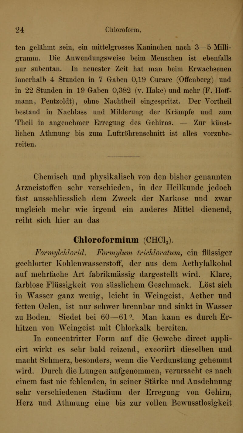 ten gelähmt sein, ein mittelgrosses Kaninchen nach 3—5 Milli- gramm. Die Anwendungsweise beim Menschen ist ebenfalls nur subcutan. In neuester Zeit hat man beim Erwachsenen innerhalb 4 Stunden in 7 Gaben 0,19 Curare (Offenberg) und in 22 Stunden in 19 Gaben 0,382 (v. Hake) und mehr (F. Hoff- mann, Pentzoldt), ohne Nachtheil eingespritzt. Der Vortheil bestand in Nachlass und Milderung der Krämpfe und zum Theil in angenehmer Erregung des Gehirns. — Zur künst- lichen Athmung bis zum Luftröhrenschnitt ist alles vorzube- reiten. Chemisch und physikalisch von den bisher genannten Arzneistoffen sehr verschieden, in der Heilkunde jedoch fast ausschliesslich dem Zweck der Narkose und zwar ungleich mehr wie irgend ein anderes Mittel dienend, reiht sich hier an das Chloroformium (CHC13). Formylchlorid. Formyliim trichloratum, ein flüssiger gechlorter Kohlenwasserstoff, der aus dem Aethylalkohol auf mehrfache Art fabrikmässig dargestellt wird. Klare, farblose Flüssigkeit von süsslichem Geschmack. Löst sich in Wasser ganz wenig, leicht in Weingeist, Aether und fetten Oelen, ist nur schwer brennbar und sinkt in Wasser zu Boden. Siedet bei 60—61°. Man kann es durch Er- hitzen von Weingeist mit Chlorkalk bereiten. In concentrirter Form auf die Gewebe direct appli- cirt wirkt es sehr bald reizend, excoriirt dieselben und macht Schmerz, besonders, wenn die Verdunstung gehemmt wird. Durch die Lungen aufgenommen, verursacht es nach einem fast nie fehlenden, in seiner Stärke und Ausdehnung* sehr verschiedenen Stadium der Erregung von Gehirn, Herz und Athmung eine bis zur vollen Bewusstlosigkeit