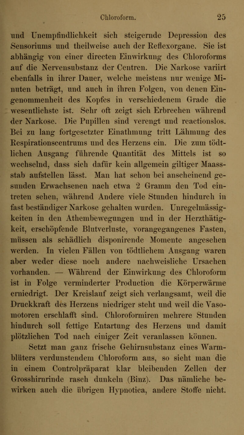 und ünempfindlichkeit sich steigernde Depression des Sensoriums und theilweise auch der Reflexorgane. Sie ist abhängig von einer directen Einwirkung des Chloroforms auf die Nervensubstanz der Centren. Die Narkose variirt ebenfalls in ihrer Dauer, welche meistens nur wenige Mi- nuten beträgt, und auch in ihren Folgen, von denen Ein- genommenheit des Kopfes in verschiedenem Grade die wesentlichste ist. Sehr oft zeigt sich Erbrechen während der Narkose. Die Pupillen sind verengt und reactionslos. Bei zu lang fortgesetzter Einathmung tritt Lähmung des Respirationscentrums und des Herzens ein. Die zum tödt- lichen Ausgang führende Quantität des Mittels ist so wechselnd, dass sich dafür kein allgemein giltiger Maass- stab aufstellen lässt. Man hat schon bei anscheinend ge- sunden Erwachsenen nach etwa 2 Gramm den Tod ein- treten sehen, während Andere viele Stunden hindurch in fast beständiger Narkose gehalten wurden. Unregelmässig- keiten in den Athembewegungen und in der Herzthätig- keit, erschöpfende Blutverluste, vorangegangenes Fasten, müssen als schädlich disponirende Momente angesehen werden. In vielen Fällen von tödtlichem Ausgang waren aber weder diese noch andere nachweisliche Ursachen vorhanden. — Während der Einwirkung des Chloroform ist in Folge verminderter Production die Körperwärme erniedrigt. Der Kreislauf zeigt sich verlangsamt, weil die Druckkraft des Herzens niedriger steht und weil die Vaso- motoren erschlafft sind. Chloroformiren mehrere Stunden hindurch soll fettige Entartung des Herzens und damit plötzlichen Tod nach einiger Zeit veranlassen können. Setzt man ganz frische Gehirnsubstanz eines Warm- blüters verdunstendem Chloroform aus, so sieht man die in einem Controlpräparat klar bleibenden Zellen der Grosshirnrinde rasch dunkeln (Binz). Das nämliche be- wirken auch die übrigen Hypnotica, andere Stoffe nicht.