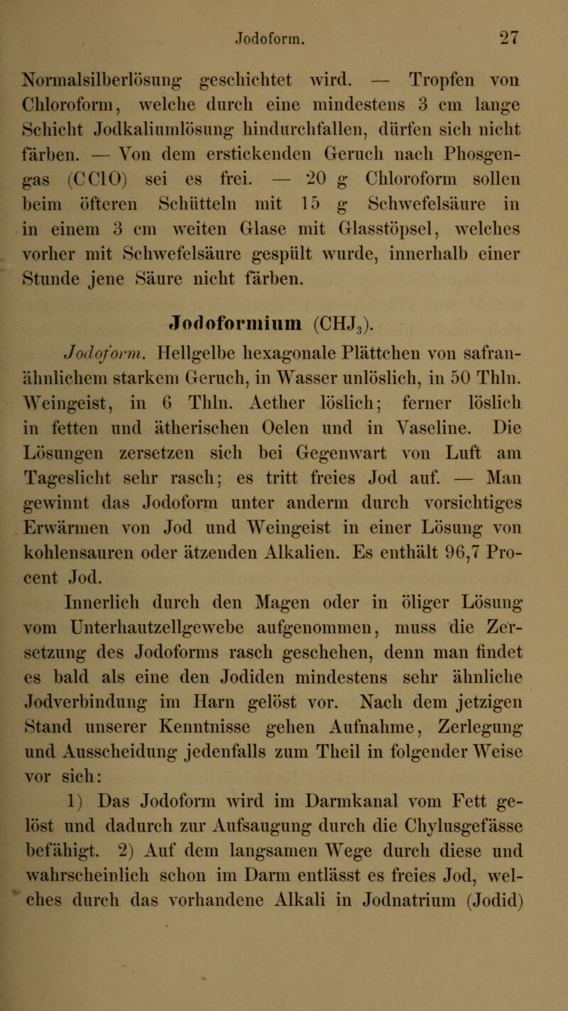 Normalsilberlösung geschichtet wird. — Tropfen von Chloroform, welche durch eine mindestens 3 cm lange Schicht Jodkaliumlösung hindurchfallen, dürfen sich nicht färben. — Von dem erstickenden Geruch nach Phosgen- gas (CCIO) sei es frei. — 20 g Chloroform sollen beim öfteren Schütteln mit 15 g Schwefelsäure in in einem 3 cm weiten Glase mit Glasstöpsel, welches vorher mit Schwefelsäure gespült wurde, innerhalb einer Stunde jene Säure nicht färben. Jofloformium (CHJ3). Jodoform. Hellgelbe hexagonale Plättchen von safran- ähnlichem starkem Geruch, in Wasser unlöslich, in 50 Thln. Weingeist, in 6 Thln. Aether löslich; ferner löslich in fetten und ätherischen Oelen und in Vaseline. Die Lösungen zersetzen sich bei Gegenwart von Luft am Tageslicht sehr rasch; es tritt freies Jod auf. — Man gewinnt das Jodoform unter anderm durch vorsichtiges Erwärmen von Jod und Weingeist in einer Lösung von kohlensauren oder ätzenden Alkalien. Es enthält 96,7 Pro- cent Jod. Innerlich durch den Magen oder in öliger Lösung vom Unterhautzellgewebe aufgenommen, muss die Zer- setzung des Jodoforms rasch geschehen, denn man findet es bald als eine den Jodiden mindestens sehr ähnliche Jodverbindung im Harn gelöst vor. Nach dem jetzigen Stand unserer Kenntnisse gehen Aufnahme, Zerlegung und Ausscheidung jedenfalls zum Theil in folgender Weise vor sich: 1) Das Jodoform wird im Darmkanal vom Fett ge- löst und dadurch zur Aufsaugung durch die Chylusgef ässe befähigt. 2) Auf dem langsamen Wege durch diese und wahrscheinlich schon im Darm entlässt es freies Jod, wel- ches durch das vorhandene Alkali in Jodnatrium (Jodid)