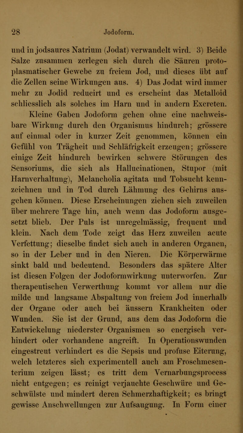 und in jodsaures Natrium (Jodat) verwandelt wird. 3) Beide Salze zusammen zerlegen sich durch die Säuren proto- plasmatischer Gewebe zu freiem Jod, und dieses übt auf die Zellen seine Wirkungen aus. 4) Das Jodat wird immer mehr zu Jodid reducirt und es erscheint das Metalloid schliesslich als solches im Harn und in andern Excreten. Kleine Gaben Jodoform gehen ohne eine nachweis- bare Wirkung durch den Organismus hindurch; grössere auf einmal oder in kurzer Zeit genommen, können ein Gefühl von Trägheit und Schläfrigkeit erzeugen; grössere einige Zeit hindurch bewirken schwere Störungen des Sensoriums, die sich als Hallucinationen, Stupor (mit Harnverhaltung), Melancholia agitata und Tobsucht kenn- zeichnen und in Tod durch Lähmung des Gehirns aus- gehen können. Diese Erscheinungen ziehen sich zuweilen über mehrere Tage hin, auch wenn das Jodoform ausge- setzt blieb. Der Puls ist unregelmässig, frequent und klein. Nach dem Tode zeigt das Herz zuweilen acute Verfettung; dieselbe findet sich auch in anderen Organen, so in der Leber und in den Nieren. Die Körperwärme sinkt bald und bedeutend. Besonders das spätere Alter ist diesen Folgen der Jodoformwirkung unterworfen. Zur therapeutischen Verwerthung kommt vor allem nur die milde und langsame Abspaltung von freiem Jod innerhalb der Organe oder auch bei äussern Krankheiten oder Wunden. Sie ist der Grund, aus dem das Jodoform die Entwickelung niederster Organismen so energisch ver- hindert oder vorhandene angreift. In Operationswunden eingestreut verhindert es die Sepsis und profuse Eiterung, welch letzteres sich experimentell auch am Froschmesen- terium zeigen lässt; es tritt dem Vernarbungsprocess nicht entgegen; es reinigt verjauchte Geschwüre und Ge- schwülste und mindert deren Schmerzhaftigkeit; es bringt gewisse Anschwellungen zur Aufsaugung. In Form einer