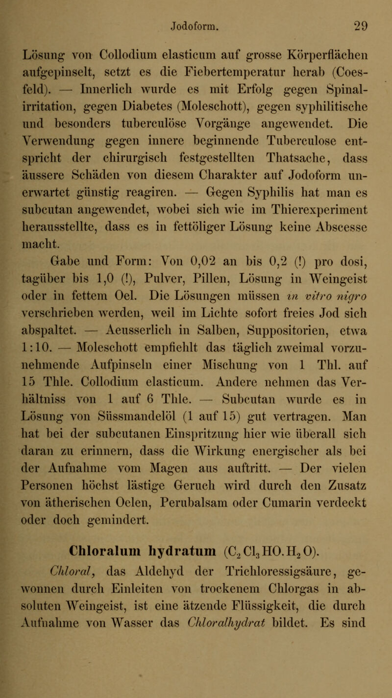 Lösung von Collodium elasticum auf grosse Körperflächen aufgepinselt, setzt es die Fiebertemperatur herab (Coes- feld). — Innerlich wurde es mit Erfolg gegen Spinal- irritation, gegen Diabetes (Moleschott), gegen syphilitische und besonders tuberculöse Vorgänge angewendet. Die Verwendung gegen innere beginnende Tuberculöse ent- spricht der chirurgisch festgestellten Thatsache, dass äussere Schäden von diesem Charakter auf Jodoform un- erwartet günstig reagiren. — Gegen Syphilis hat man es subcutan angewendet, wobei sich wie im Thierexperiment herausstellte, dass es in fettöliger Lösung keine Abscesse macht. Gabe und Form: Von 0,02 an bis 0,2 (!) pro dosi, tagüber bis 1,0 (!), Pulver, Pillen, Lösung in Weingeist oder in fettem Oel. Die Lösungen müssen in vitro nigro verschrieben werden, weil im Lichte sofort freies Jod sich abspaltet. — Aeusserlich in Salben, Suppositorien, etwa 1:10. — Moleschott empfiehlt das täglich zweimal vorzu- nehmende Aufpinseln einer Mischung von 1 Thl. auf 15 Thle. Collodium elasticum. Andere nehmen das Ver- hältniss von 1 auf 6 Thle. — Subcutan wurde es in Lösung von Süssmandelöl (1 auf 15) gut vertragen. Man hat bei der subcutanen Einspritzung hier wie überall sich daran zu erinnern, dass die Wirkung energischer als bei der Aufnahme vom Magen aus auftritt. — Der vielen Personen höchst lästige Geruch wird durch den Zusatz von ätherischen Oelen, Perubalsam oder Cumarin verdeckt oder doch gemindert. Chloralum hydratum (C2C13H0.H20). CMoral, das Aldehyd der Trickloressigsäure, ge- wonnen durck Einleiten von trockenem Cklorgas in ab- soluten Weingeist, ist eine ätzende Flüssigkeit, die durck Aufnakme von Wasser das Chloralhydrat bildet. Es sind