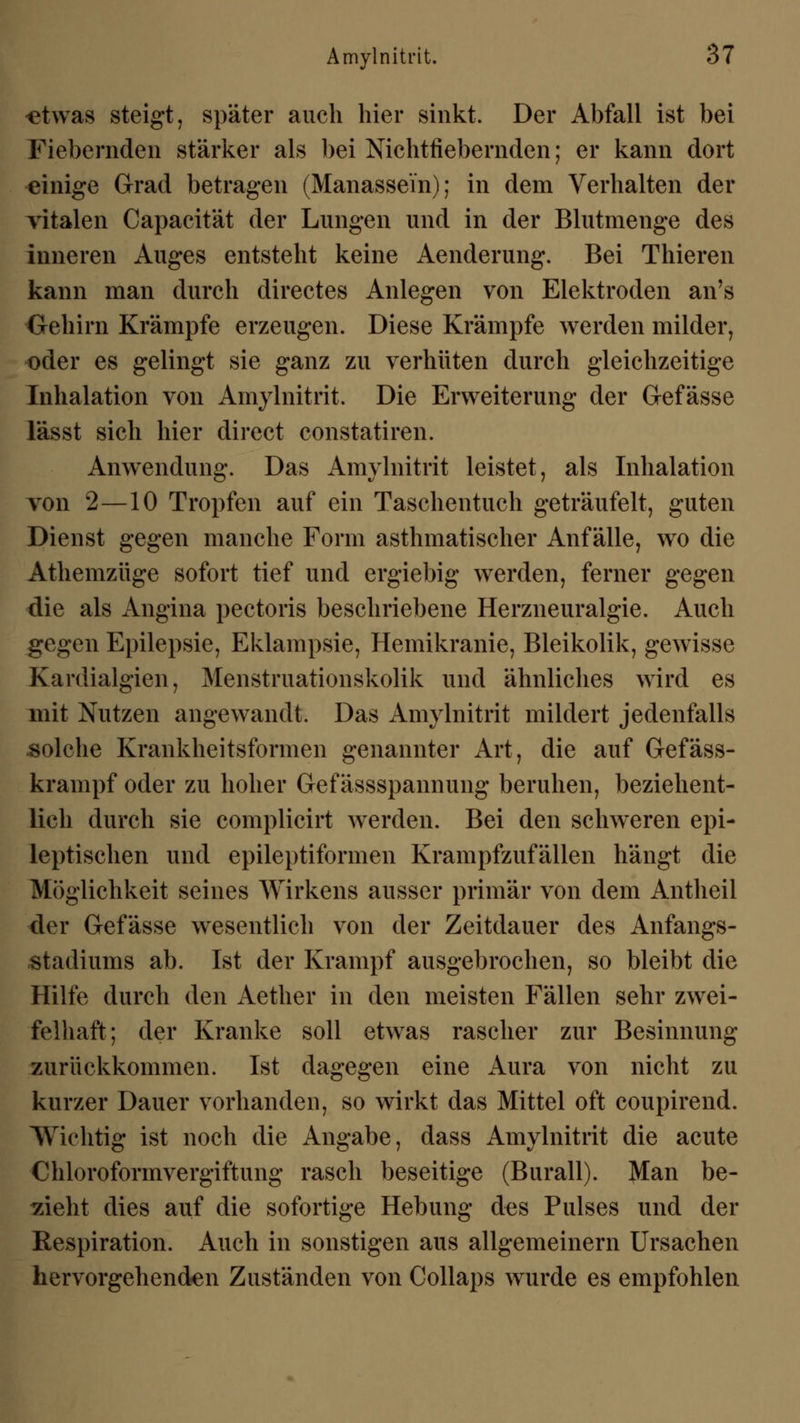 •etwas steigt, später auch hier sinkt. Der Abfall ist bei Fiebernden stärker als bei Nichtfiebernden; er kann dort einige Grad betragen (Manassein); in dem Verhalten der vitalen Capacität der Lungen und in der Blutmenge des inneren Auges entsteht keine Aenderung. Bei Thieren kann man durch directes Anlegen von Elektroden an's Gehirn Krämpfe erzeugen. Diese Krämpfe werden milder, oder es gelingt sie ganz zu verhüten durch gleichzeitige Inhalation von Amylnitrit. Die Erweiterung der Gefässe lässt sich hier direct constatiren. Anwendung. Das Amylnitrit leistet, als Inhalation von 2—10 Tropfen auf ein Taschentuch geträufelt, guten Dienst gegen manche Form asthmatischer Anfälle, wo die Athemzüge sofort tief und ergiebig werden, ferner gegen die als Angina pectoris beschriebene Herzneuralgie. Auch gegen Epilepsie, Eklampsie, Hemikranie, Bleikolik, gewisse Kanlialgien, Menstruationskolik und ähnliches wird es mit Nutzen angewandt. Das Amylnitrit mildert jedenfalls solche Krankheitsformen genannter Art, die auf Gefäss- krampf oder zu hoher Gef ässspannung beruhen, beziehent- lich durch sie complicirt werden. Bei den schweren epi- leptischen und epileptiformen Krampfzufällen hängt die Möglichkeit seines Wirkens ausser primär von dem Antheil der Gefässe wesentlich von der Zeitdauer des Anfangs- stadiums ab. Ist der Krampf ausgebrochen, so bleibt die Hilfe durch den Aether in den meisten Fällen sehr zwei- felhaft; der Kranke soll etwas rascher zur Besinnung zurückkommen. Ist dagegen eine Aura von nicht zu kurzer Dauer vorhanden, so wirkt das Mittel oft coupirend. Wichtig ist noch die Angabe, dass Amylnitrit die acute Chloroformvergiftung rasch beseitige (Burall). Man be- zieht dies auf die sofortige Hebung des Pulses und der Eespiration. Auch in sonstigen aus allgemeinern Ursachen hervorgehenden Zuständen von Collaps wurde es empfohlen