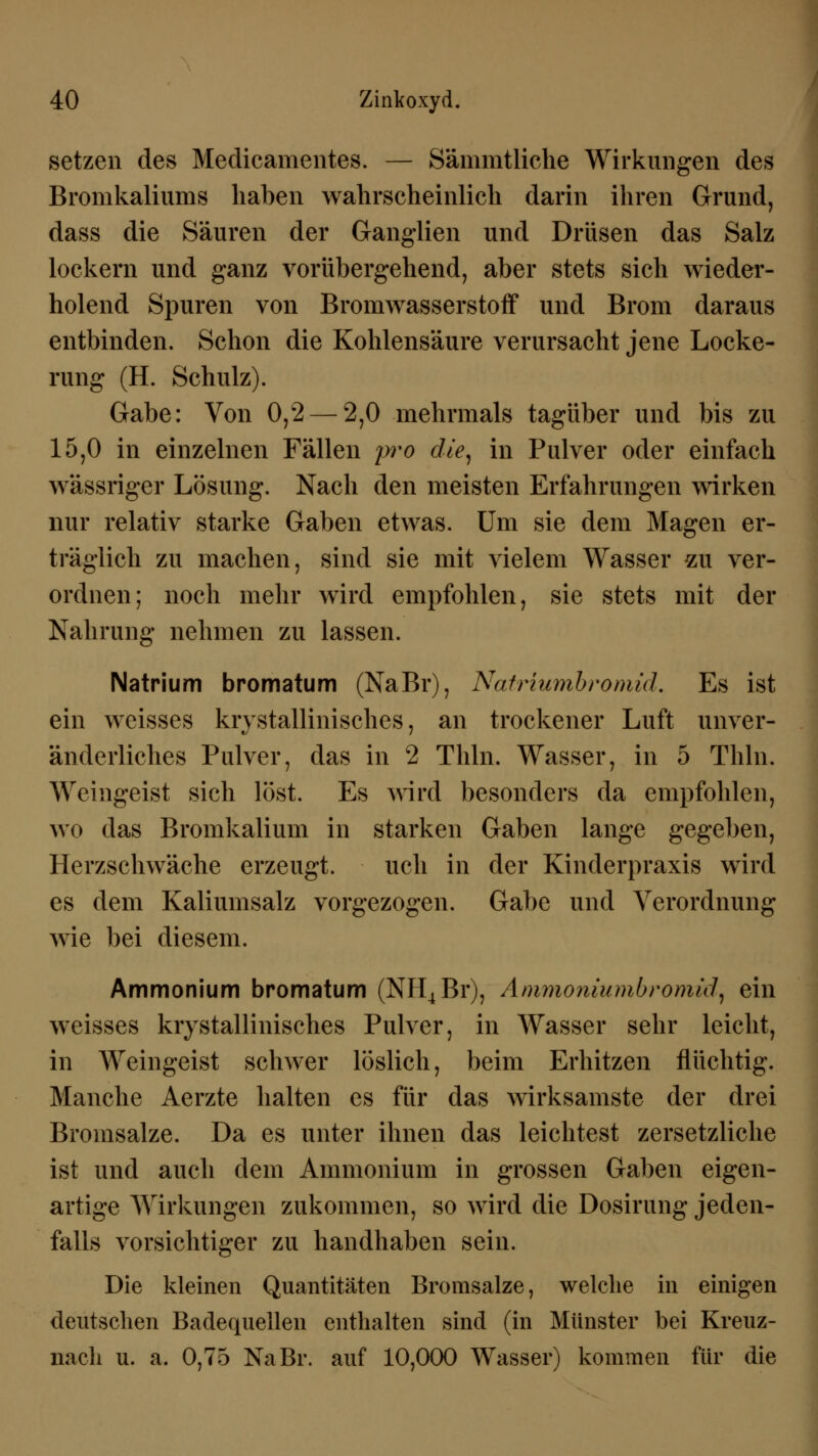 setzen des Medicamentes. — Sämmtliche Wirkungen des Bromkaliums haben wahrscheinlich darin ihren Grund, dass die Säuren der Ganglien und Drüsen das Salz lockern und ganz vorübergehend, aber stets sich wieder- holend Spuren von Bromwasserstoff und Brom daraus entbinden. Schon die Kohlensäure verursacht jene Locke- rung (H. Schulz). Gabe: Von 0,2 — 2,0 mehrmals tagüber und bis zu 15,0 in einzelnen Fällen pro die, in Pulver oder einfach wässriger Lösung. Nach den meisten Erfahrungen wirken nur relativ starke Gaben etwas. Um sie dem Magen er- träglich zu machen, sind sie mit vielem Wasser zu ver- ordnen; noch mehr wird empfohlen, sie stets mit der Nahrung nehmen zu lassen. Natrium bromatum (NaBr), Natriumbromül. Es ist ein weisses krystallinisches, an trockener Luft unver- änderliches Pulver, das in 2 Thln. Wasser, in 5 Thln. Weingeist sich löst. Es wird besonders da empfohlen, wo das Bromkalium in starken Gaben lange gegeben, Herzschwäche erzeugt. uch in der Kinderpraxis wird es dem Kaliumsalz vorgezogen. Gabe und Verordnung wie bei diesem. Ammonium bromatum (NH4Br), Ammoniumbromiä, ein weisses kiystallinisches Pulver, in Wasser sehr leicht, in Weingeist schwer löslich, beim Erhitzen flüchtig. Manche Aerzte halten es für das wirksamste der drei Bromsalze. Da es unter ihnen das leichtest zersetzliche ist und auch dem Ammonium in grossen Gaben eigen- artige Wirkungen zukommen, so wird die Dosirung jeden- falls vorsichtiger zu handhaben sein. Die kleinen Quantitäten Bromsalze, welche in einigen deutschen Badequellen enthalten sind (in Münster bei Kreuz- nach u. a. 0,75 NaBr. auf 10,000 Wasser) kommen für die