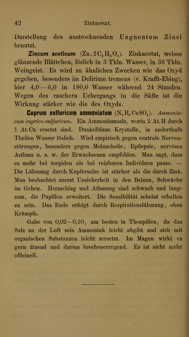 Darstellung des austrocknenden Unguentum Zinci benutzt. Zincum aceticum (Zn.2C2H302). Zinkacetat, weisse glänzende Blättchen, löslich in 3 Thln. Wasser, in 36 Thln. Weingeist. Es wird zu ähnlichen Zwecken wie das Oxyd gegeben, besonders im Delirium tremens (v. Krafft-Ebing), hier 4,0 — 6,0 in 180,0 Wasser während 24 Stunden. Wegen des raschern Uebergangs in die Säfte ist die Wirkung stärker wie die des Oxyds. Cuprum sulfuricum ammoniatum (N2H6CuS04). Ammonia- cum cuprico-sulfuricum. Ein Ammoniumsalz, worin 2 At.H durch 1 At.Cu ersetzt sind. Dunkelblaue Krystalle, in anderthalb Theilen Wasser löslich. Wird empirisch gegen centrale Nerven- störungen, besonders gegen Melancholie, Epilepsie, nervöses Asthma u. s. w. der Erwachsenen empfohlen. Man sagt, dass es mehr bei torpiden als bei reizbaren Individuen passe. — Die Lähmung durch Kupfersalze ist stärker als die durch Zink. Man beobachtet zuerst Unsicherheit in den Beinen, Schwäche im Gehen. Herzschlag und Athmimg sind schwach und lang- sam, die Pupillen erweitert. Die Sensibilität scheint erhalten zu sein. Das Ende erfolgt durch Respirationslähmung, ohne Krämpfe. Gabe von 0,02—0,10, am besten in Thonpillen, da das Salz an der Luft sein Ammoniak leicht abgibt und sich mit organischen Substanzen leicht zersetzt. Im Magen wirkt es gern ätzend und darum brechenerregend. Es ist nicht mehr officinell.