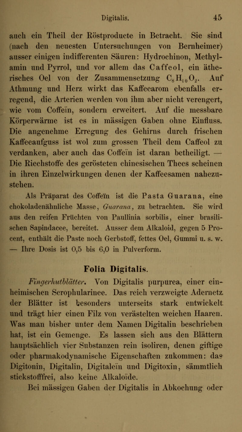 auch ein Theil der Röstproducte in Betracht. Sie sind (nach den neuesten Untersuchungen von Bernheimer) ausser einigen indifferenten Säuren: Hydrochinon, Methyl- amin und Pyrrol, und vor allem das Caffeol, ein äthe- risches Oel von der Zusammensetzung C8H10O2. Auf Athmung und Herz wirkt das Kaffeearom ebenfalls er- regend, die Arterien werden von ihm aber nicht verengert, wie vom Coffein, sondern erweitert. Auf die messbare Körperwärme ist es in massigen Gaben ohne Einfluss. Die angenehme Erregung des Gehirns durch frischen Kaffeeaufguss ist wol zum grossen Theil dem Caffeol zu verdanken, aber auch das Coffein ist daran betheiligt. — Die Riechstoffe des gerösteten chinesischen Thees scheinen in ihren Einzelwirkungen denen der Kaffeesamen nahezu- stehen. Als Präparat des Coffein ist die Pasta Guarana, eine chokolaclenähuliche Masse, Guarana, zu betrachten. Sie wird aus den reifen Früchten von Paullinia sorbilis, einer brasili- schen Sapindacee, bereitet. Ausser dem Alkaloid, gegen 5 Pro- cent, enthält die Paste noch Gerbstoff, fettes Oel, Gummi u. s. w. — Ihre Dosis ist 0,5 bis 6,0 in Pulverform. Folia Digitalis. Fingerhutblätter. Von Digitalis purpurea, einer ein- heimischen Scrophularinee. Das reich verzweigte Adernetz: der Blätter ist besonders unterseits stark entwickelt und trägt hier einen Filz von verästelten weichen Haaren. Was man bisher unter dem Namen Digitalin beschrieben hat, ist ein Gemenge. Es lassen sich aus den Blättern hauptsächlich vier Substanzen rein isoliren, denen giftige oder pharmakodynamische Eigenschaften zukommen: das Digitonin, Digitalin, Digitalein und Digitoxin, sämmtlich stickstofffrei, also keine Alkaloi'de. Bei massigen Gaben der Digitalis in Abkochung oder