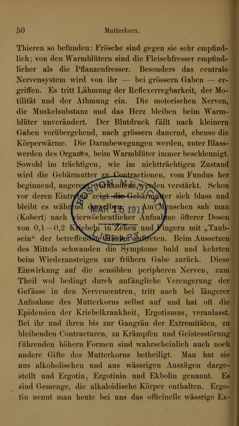 Thieren so befunden: Frösche sind gegen sie sehr empfind- lich ; von den Warmblütern sind die Fleischfresser empfind- licher als die Pflanzenfresser. Besonders das centrale Nervensystem wird von ihr — bei grössern Gaben — er- griffen. Es tritt Lähmung der Reflexerregbarkeit, der Mo- tilität und der Athmung ein. Die motorischen Nerven, die Muskelsubstanz und das Herz bleiben beim Warm- blüter unverändert. Der Blutdruck fällt nach kleinern Gaben vorübergehend, nach grössern dauernd, ebenso die Körperwärme. Die Darmbewegungen werden, unter Blass- werden des Organes, beim Warmblüter immer beschleunigt. Sowohl im trächtigen, wie im nichtträchtigen Zustand wird die Gebärmutter^ Coritxactionen, vom Fundus her beginnend, angeregf^^^nfteife^^den verstärkt. Schon vor deren Eintim® zeigt--4i©^ebäi^jjker sich blass und bleibt es währina ^jä^^PB Jtn Am^MVnschen sah man (Robert) nach Vierwöchentlicher AufnaMne öfterer Dosen von 0,1—0,2 K^ßbebi iri^^enen undJringern mit „Taub- sem der betreffem^Q{@ilg(^ifi^xi^ten. Beim Aussetzen des Mittels schwanden die Symptome bald und kehrten beim Wiederansteigen zur frühern Gabe zurück. Diese Einwirkung auf die sensiblen peripheren Nerven, zum Theil wol bedingt durch anfängliche Verengerung der Gefässe in den Nervencentren, tritt auch bei längerer Aufnahme des Mutterkorns selbst auf und hat oft die Epidemien der Rriebelkrankheit, Ergotismus, veranlasst. Bei ihr und ihren bis zur Gangrän der Extremitäten, zu bleibenden Contracturen, zu Rrämpfen und Geistesstörung führenden hohem Formen sind wahrscheinlich auch noch andere Gifte des Mutterkorns betheiligt. Man hat sie aus alkoholischen und aus wässrigen Auszügen darge- stellt und Ergotin, Ergotinin und Ekbolin genannt. Es sind Gemenge, die alkaloidische Rörper enthalten. Ergo- tin nennt man heute bei uns das officinelle wässrige Ex-