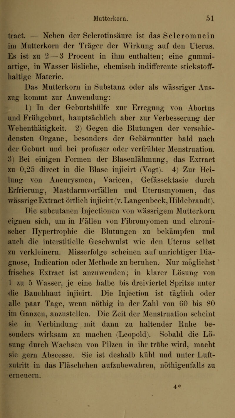 tract. — Neben der Sclerotinsäure ist das Scleromucin im Mutterkorn der Träger der Wirkung auf den Uterus. Es ist zu 2 — 3 Procent in ihm enthalten; eine gummi- artige, in Wasser lösliche, chemisch indifferente stickstoff- haltige Materie. Das Mutterkorn in Substanz oder als wässriger Aus- zug kommt zur Anwendung: 1) In der Geburtshülfe zur Erregung von Abortus und Frühgeburt, hauptsächlich aber zur Verbesserung der Wehenthätigkeit. 2) Gegen die Blutungen der verschie- densten Organe, besonders der Gebärmutter bald nach der Geburt und bei profuser oder verfrühter Menstruation. 3) Bei einigen Formen der Blasenlähmung, das Extract zu 0,25 direct in die Blase injicirt (Vogt). 4) Zur Hei- lung von Aneurysmen, Varicen, Gefässektasie durch Erfrierung, Mastdarm vorfallen und Uterusmyomen, das wässrigeExtract örtlich injicirt(v. Langenbeck, Hildebrandt). Die subcutanen Injectionen von wässrigem Mutterkorn eignen sich, um in Fällen von Fibromyomen und chroni- scher Hypertrophie die Blutungen zu bekämpfen und auch die interstitielle Geschwulst wie den Uterus selbst zu verkleinern. Misserfolge scheinen auf unrichtiger Dia- gnose, Indication oder Methode zu beruhen. Nur möglichst frisches Extract ist anzuwenden; in klarer Lösung von 1 zu 5 Wasser, je eine halbe bis dreiviertel Spritze unter die Bauchhaut injicirt. Die Injection ist täglich oder alle paar Tage, wenn nöthig in der Zahl von 60 bis 80 im Ganzen, anzustellen. Die Zeit der Menstruation scheint sie in Verbindung mit dann zu haltender Ruhe be- sonders wirksam zu machen (Leopold). Sobald die Lö- sung durch Wachsen von Pilzen in ihr trübe wird, macht sie gern Abscesse. Sie ist deshalb kühl und unter Luft- zutritt in das Fläschchen aufzubewahren, nötigenfalls zu erneuern. 4*