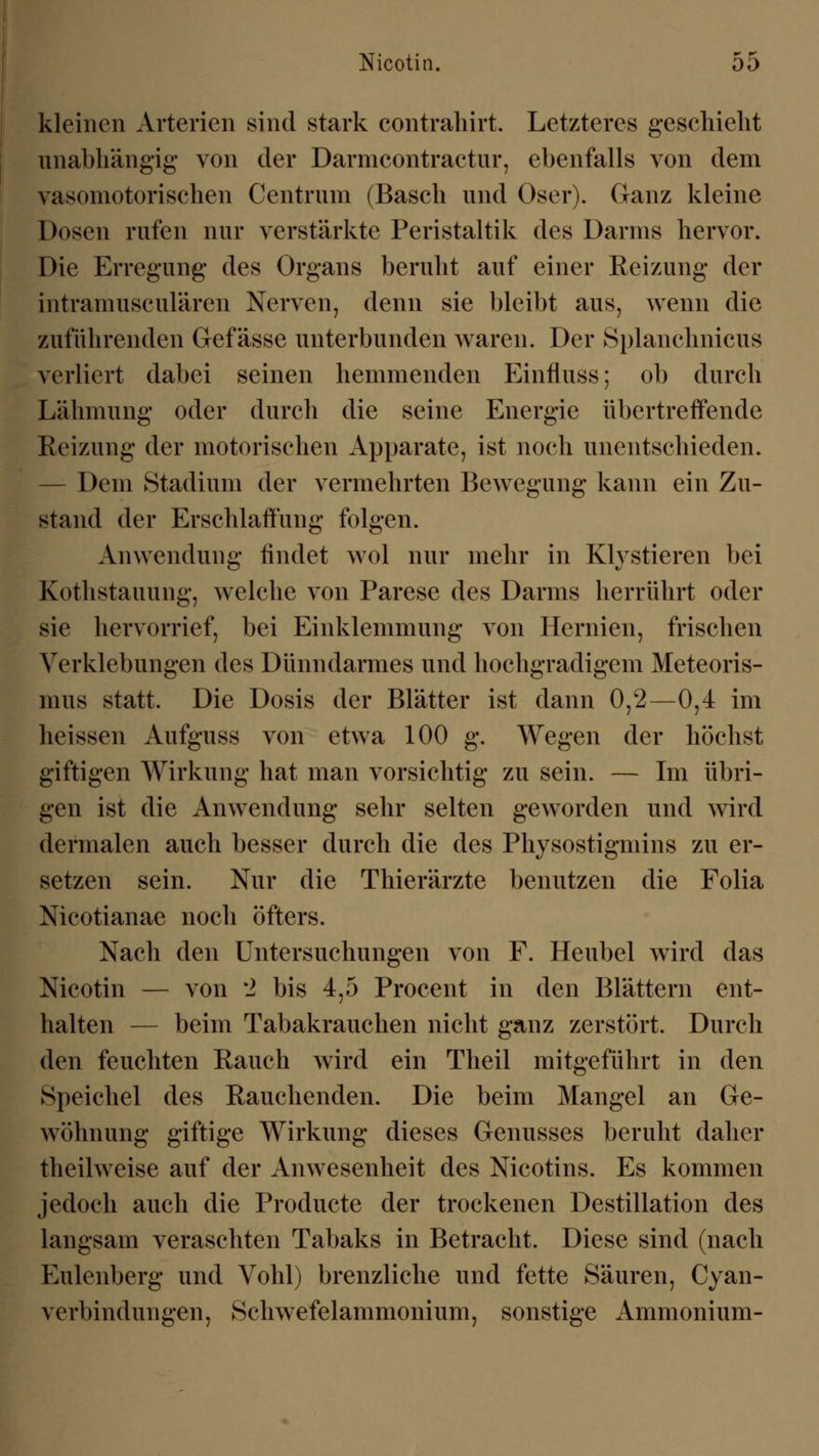 kleinen Arterien sind stark contrahirt. Letzteres geschieht unabhängig* von der Darmcontractur, ebenfalls von dem vasomotorischen Centrum (Basch und Oser). Ganz kleine Dosen rufen nur verstärkte Peristaltik des Darms hervor. Die Erregung des Organs beruht auf einer Reizung der intramusculären Nerven, denn sie bleibt aus, wenn die zuführenden Gef ässe unterbunden waren. Der Splanchnicus verliert dabei seinen hemmenden Einfluss; ob durch Lähmung oder durch die seine Energie übertreffende Reizung der motorischen Apparate, ist noch unentschieden. Dem Stadium der vermehrten Bewegung kann ein Zu- stand der Erschlaffung folgen. Anwendung findet wol nur mehr in Klystieren bei Kothstauung, welche von Parese des Darms herrührt oder sie hervorrief, bei Einklemmung von Hernien, frischen Verklebungen des Dünndarmes und hochgradigem Meteoris- mus statt. Die Dosis der Blätter ist dann 0,2—0,4 im heissen Aufguss von etwa 100 g. Wegen der höchst giftigen Wirkung hat man vorsichtig zu sein. — Im übri- gen ist die Anwendung sehr selten geworden und wird dermalen auch besser durch die des Physostigmins zu er- setzen sein. Nur die Thierärzte benutzen die Folia Nicotianae noch öfters. Nach den Untersuchungen von F. Heubel wird das Nicotin — von k2 bis 4,5 Procent in den Blättern ent- halten — beim Tabakrauchen nicht ganz zerstört. Durch den feuchten Rauch wird ein Theil mitgeführt in den Speichel des Rauchenden. Die beim Mangel an Ge- wöhnung giftige Wirkung dieses Genusses beruht daher theilweise auf der Anwesenheit des Nicotins. Es kommen jedoch auch die Producte der trockenen Destillation des langsam veraschten Tabaks in Betracht. Diese sind (nach Eulenberg und Vohl) brenzliche und fette Säuren, Cyan- verbindungen, Schwefelammonium, sonstige Ammonium-