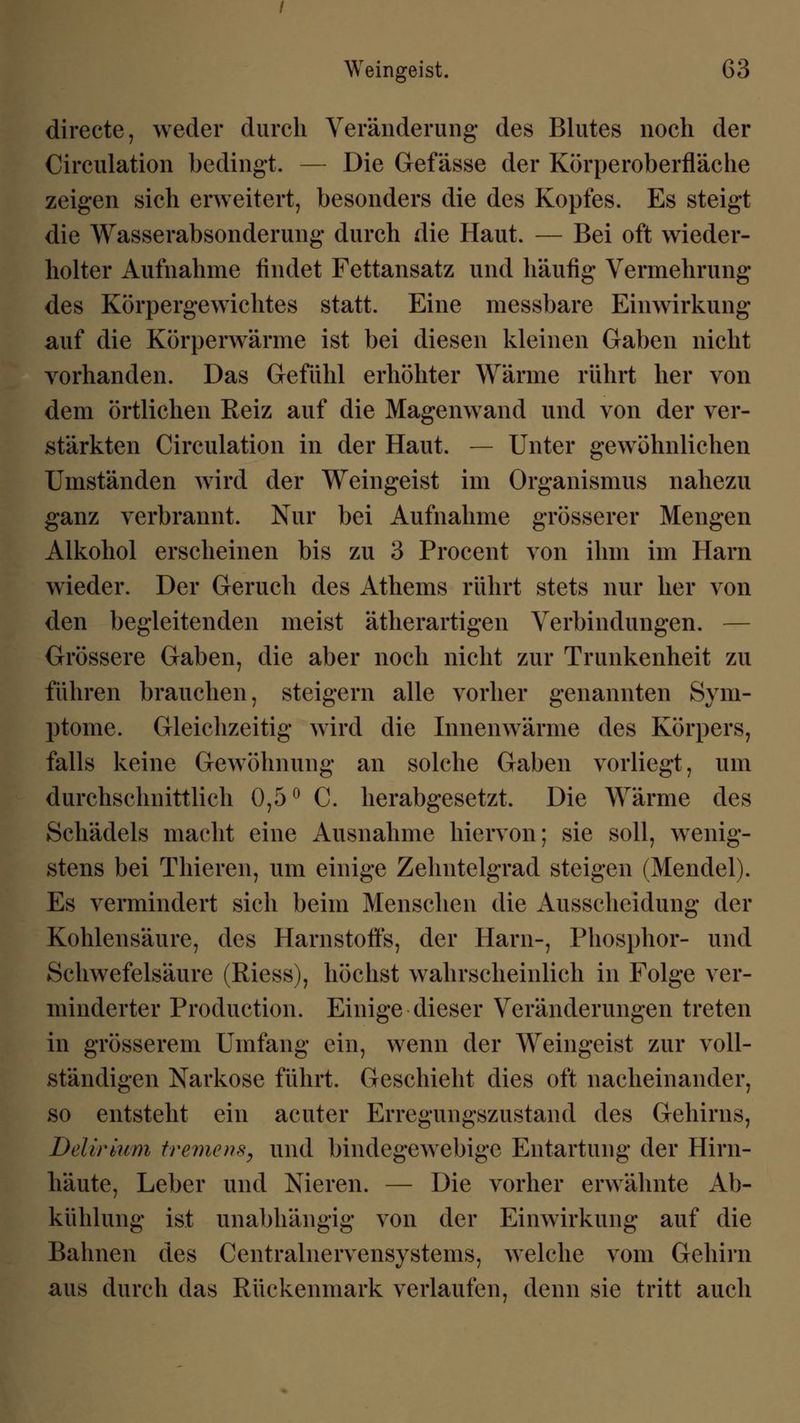 directe, weder durch Veränderung des Blutes noch der Circulation bedingt. — Die Gefässe der Körperoberfläche zeigen sich erweitert, besonders die des Kopfes. Es steigt die Wasserabsonderung durch die Haut. — Bei oft wieder- holter Aufnahme findet Fettansatz und häufig Vermehrung des Körpergewichtes statt. Eine messbare Einwirkung auf die Körperwärme ist bei diesen kleinen Gaben nicht vorhanden. Das Gefühl erhöhter Wärme rührt her von dem örtlichen Reiz auf die Magenwand und von der ver- stärkten Circulation in der Haut. — Unter gewöhnlichen Umständen wird der Weingeist im Organismus nahezu ganz verbrannt. Nur bei Aufnahme grösserer Mengen Alkohol erscheinen bis zu 3 Procent von ihm im Harn wieder. Der Geruch des Athems rührt stets nur her von den begleitenden meist ätherartigen Verbindungen. — Grössere Gaben, die aber noch nicht zur Trunkenheit zu führen brauchen, steigern alle vorher genannten Sym- ptome. Gleichzeitig wird die Innenwärme des Körpers, falls keine Gewöhnung an solche Gaben vorliegt, um durchschnittlich 0,5° C. herabgesetzt. Die Wärme des Schädels macht eine Ausnahme hiervon; sie soll, wenig- stens bei Thieren, um einige Zehntelgrad steigen (Mendel). Es vermindert sich beim Menschen die Ausscheidung der Kohlensäure, des Harnstoffs, der Harn-, Phosphor- und Schwefelsäure (Riess), höchst wahrscheinlich in Folge ver- minderter Production. Einige dieser Veränderungen treten in grösserem Umfang ein, wenn der Weingeist zur voll- ständigen Narkose führt. Geschieht dies oft nacheinander, so entsteht ein acuter Erregungszustand des Gehirns, Delirium tremens, und bindegewebige Entartung der Hirn- häute, Leber und Nieren. — Die vorher erwähnte Ab- kühlung ist unabhängig von der Einwirkung auf die Bahnen des Centralnervensystems, welche vom Gehirn aus durch das Rückenmark verlaufen, denn sie tritt auch
