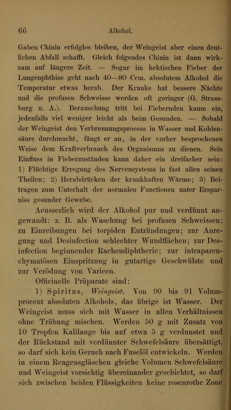Gaben Chinin erfolglos bleiben, der Weingeist aber einen deut- lichen Abfall schafft. Gleich folgendes Chinin ist dann wirk- sam auf längere Zeit. — Sogar im hektischen Fieber der Lungenphthise geht nach 40—80 Ccm. absolutem Alkohol die Temperatur etwas herab. Der Kranke hat bessere Nächte und die profusen Schweisse werden oft geringer (G. Strass- burg u. A.). Berauschung tritt bei Fiebernden kaum ein, jedenfalls viel weniger leicht als beim Gesunden. — Sobald der Weingeist den Verbrennungsprocess in Wasser und Kohlen- säure durchmacht, fängt er an, in der vorher besprochenen Weise dem Kraftverbrauch des Organismus zu dienen. Sein Einfluss in Fieberzuständen kann daher ein dreifacher sein: 1) Flüchtige Erregung des Nervensystems in fast allen seinen Theilen; 2) Herabdrücken der krankhaften Wärme; 3) Bei- tragen zum Unterhalt der normalen Functionen unter Erspar- niss gesunder Gewebe. Aeusserlich wird der Alkohol pur und verdünnt an- gewandt: z. B. als Waschung bei profusen Schweissen; zu Einreibungen bei torpiden Entzündungen; zur Anre- gung und Desinfection schlechter Wundflächen; zur Des- infection beginnender Rachendiphtherie; zur intraparen- chymatösen Einspritzung in gutartige Geschwülste und zur Verödung von Varicen. Officinelle Präparate sind: 1) Spiritus, Weingeist. Von 90 bis 91 Volum- procent absoluten Alkohols, das übrige ist Wasser. Der Weingeist muss sich mit Wasser in allen Verhältnissen ohne Trübung mischen. Werden 50 g mit Zusatz von 10 Tropfen Kalilauge bis auf etwa 5 g verdunstet und der Rückstand mit verdünnter Schwefelsäure übersättigt, so darf sich kein Geruch nach Fuselöl entwickeln. Werden in einem Reagensgläschen gleiche Volumen Schwefelsäure und Weingeist vorsichtig übereinander geschichtet, so darf sich zwischen beiden Flüssigkeiten keine rosenrothe Zone