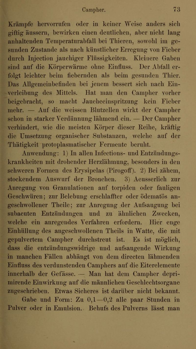 Krämpfe hervorrufen oder in keiner Weise anders sich giftig äussern, bewirken einen deutlichen, aber nicht lang anhaltenden Temperaturabfall bei Thieren, sowohl im ge- sunden Zustande als nach künstlicher Erregung von Fieber durch Injection jauchiger Flüssigkeiten. Kleinere Gaben sind auf die Körperwärme ohne Einfluss. Der Abfall er- folgt leichter beim fiebernden als beim gesunden Thier. Das Allgemeinbefinden bei jenem bessert sich nach Ein- verleibung des Mittels. Hat man den Campher vorher beigebracht, so macht Jaucheeinspritzung kein Fieber mehr. — Auf die weissen Blutzellen wirkt der Campher schon in starker Verdünnung lähmend ein. — Der Campher verhindert, wie die meisten Körper dieser Reihe, kräftig die Umsetzung organischer Substanzen, welche auf der Thätigkeit protoplasmatischer Fermente beruht. Anwendung: 1) In allen Infections- und Entzündungs- krankheiten mit drohender Herzlähmung, besonders in den schweren Formen des Erysipelas (Pirogoff). 2) Bei zähem, stockendem Auswurf der Bronchen. 3) Aeusserlich zur Anregung von Granulationen auf torpiden oder fauligen Geschwüren; zur Belebung erschlaffter oder ödematös an- geschwollener Theile; zur Anregung der Aufsaugung bei subacuten Entzündungen und zu ähnlichen Zwecken, welche ein anregendes Verfahren erfordern. Hier enge Einhüllung des angeschwollenen Theils in Watte, die mit gepulvertem Campher durchstreut ist. Es ist möglich, dass die entzündungswidrige und aufsaugende Wirkung in manchen Fällen abhängt von dem directen lähmenden Einfluss des verdunstenden Camphers auf die Eiterelemente innerhalb der Gefässe. — Man hat dem Campher depri- mirende Einwirkung auf die männlichen Geschlechtsorgane zugeschrieben. Etwas Sicheres ist darüber nicht bekannt. Gabe und Form: Zu 0,1—0,2 alle paar Stunden in Pulver oder in Emulsion. Behufs des Pulverns lässt man