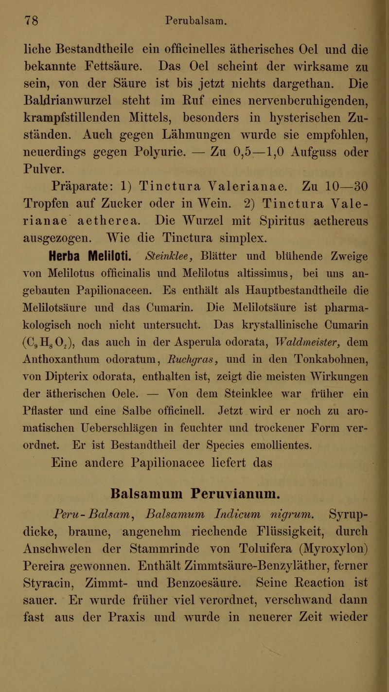 liehe Bestandteile ein officinelles ätherisches Oel und die bekannte Fettsäure. Das Oel scheint der wirksame zu sein, von der Säure ist bis jetzt nichts dargethan. Die Baldrianwurzel steht im Ruf eines nervenberuhigenden, krampfstillenden Mittels, besonders in hysterischen Zu- ständen. Auch gegen Lähmungen wurde sie empfohlen, neuerdings gegen Polyurie. — Zu 0,5—1,0 Aufguss oder Pulver. Präparate: 1) Tinctura Valerianae. Zu 10—30 Tropfen auf Zucker oder in Wein. 2) Tinctura Vale- rianae aetherea. Die Wurzel mit Spiritus aethereus ausgezogen. Wie die Tinctura simplex. Herba MelilOti. Steinklee, Blätter und blühende Zweige von Melilotus officinalis und Melilotus altissimus, bei uns an- gebauten Papilionaceen. Es enthält als Hauptbestandteile die Melilotsäure und das Cumarin. Die Melilotsäure ist pharma- kologisch noch nicht untersucht. Das krystallinische Cumarin (C9H80,), das auch in der Asperula odorata, Waldmeister, dem Anthoxanthum odoratum, Ruchgras, und in den Tonkabohnen, von Dipterix odorata, enthalten ist, zeigt die meisten Wirkungen der ätherischen Oele. — Von dem Steinklee war früher ein Pflaster und eine Salbe officinell. Jetzt wird er noch zu aro- matischen Ueberschlägen in feuchter und trockener Form ver- ordnet. Er ist Bestandtheil der Species emollientes. Eine andere Papilionacee liefert das Balsamum Peruvianum. Peru-Balsam, Balsamum Indzcum nigrum. Syrup- dicke, braune, angenehm riechende Flüssigkeit, durch Anschwelen der Stammrinde von Toluifera (Myroxylon) Pereira gewonnen. Enthält Zimmtsäure-Benzyläther, ferner Styracin, Zimmt- und Benzoesäure. Seine Eeaction ist sauer. Er wurde früher viel verordnet, verschwand dann fast aus der Praxis und wurde in neuerer Zeit wieder